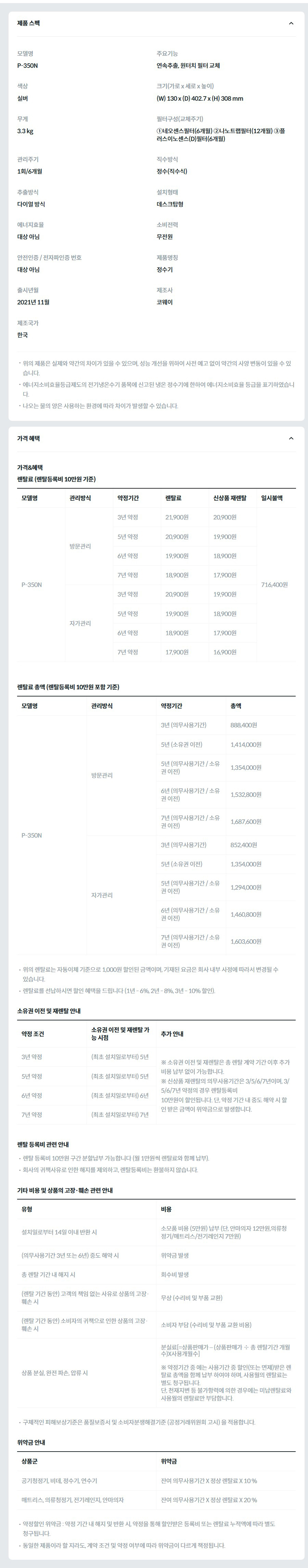 제품 스펙 모델명  P-350N  주요기능  연속추출, 원터치 필터 교체  색상  실버  크기(가로 x 세로 x 높이)  (W) 130 x (D) 402.7 x (H) 308 mm  무게  3.3 kg  필터구성(교체주기)  ①네오센스필터(6개월) ②나노트랩필터(12개월) ③플러스이노센스(D)필터(6개월)  관리주기  1회/6개월  직수방식  정수(직수식)  추출방식  다이얼 방식  설치형태  데스크탑형  에너지효율  대상 아님  소비전력  무전원  안전인증 / 전자파인증 번호  대상 아님  제품명칭  정수기  출시년월  2021년 11월  제조사  코웨이  제조국가  한국  위의 제품은 실제와 약간의 차이가 있을 수 있으며, 성능 개선을 위하여 사전 예고 없이 약간의 사양 변동이 있을 수 있습니다. 에너지소비효율등급제도의 전기냉온수기 품목에 신고된 냉온 정수기에 한하여 에너지소비효율 등급을 표기하였습니다. 나오는 물의 양은 사용하는 환경에 따라 차이가 발생할 수 있습니다. 가격 혜택 가격&혜택 렌탈료 (렌탈등록비 10만원 기준) 모델명	관리방식	약정기간	렌탈료	신상품 재렌탈	일시불액 P-350N	방문관리	3년 약정	21,900원	20,900원	716,400원 5년 약정	20,900원	19,900원 6년 약정	19,900원	18,900원 7년 약정	18,900원	17,900원 자가관리	3년 약정	20,900원	19,900원 5년 약정	19,900원	18,900원 6년 약정	18,900원	17,900원 7년 약정	17,900원	16,900원 렌탈료 총액 (렌탈등록비 10만원 포함 기준) 모델명	관리방식	약정기간	총액 P-350N	방문관리	3년 (의무사용기간)	888,400원 5년 (소유권 이전)	1,414,000원 5년 (의무사용기간 / 소유권 이전)	1,354,000원 6년 (의무사용기간 / 소유권 이전)	1,532,800원 7년 (의무사용기간 / 소유권 이전)	1,687,600원 자가관리	3년 (의무사용기간)	852,400원 5년 (소유권 이전)	1,354,000원 5년 (의무사용기간 / 소유권 이전)	1,294,000원 6년 (의무사용기간 / 소유권 이전)	1,460,800원 7년 (의무사용기간 / 소유권 이전)	1,603,600원 위의 렌탈료는 자동이체 기준으로 1,000원 할인된 금액이며, 기재된 요금은 회사 내부 사정에 따라서 변경될 수 있습니다. 렌탈료를 선납하시면 할인 혜택을 드립니다 (1년 - 6%, 2년 - 8%, 3년 - 10% 할인). 소유권 이전 및 재렌탈 안내 약정 조건	소유권 이전 및 재렌탈 가능 시점	추가 안내 3년 약정	(최초 설치일로부터) 5년	※ 소유권 이전 및 재렌탈은 총 렌탈 계약 기간 이후 추가 비용 납부 없이 가능합니다. ※ 신상품 재렌탈의 의무사용기간은 3/5/6/7년이며, 3/5/6/7년 약정의 경우 렌탈등록비 10만원이 할인됩니다. 단, 약정 기간 내 중도 해약 시 할인 받은 금액이 위약금으로 발생합니다. 5년 약정	(최초 설치일로부터) 5년 6년 약정	(최초 설치일로부터) 6년 7년 약정	(최초 설치일로부터) 7년 렌탈 등록비 관련 안내 렌탈 등록비 10만원 구간 분할납부 가능합니다 (월 1만원씩 렌탈료와 함께 납부). 회사의 귀책사유로 인한 해지를 제외하고, 렌탈등록비는 환불하지 않습니다. 기타 비용 및 상품의 고장·훼손 관련 안내 유형	비용 설치일로부터 14일 이내 반환 시	소모품 비용 (5만원) 납부 (단, 안마의자 12만원,의류청정기/매트리스/전기레인지 7만원) (의무사용기간 3년 또는 6년) 중도 해약 시	위약금 발생 총 렌탈 기간 내 해지 시	회수비 발생 (렌탈 기간 동안) 고객의 책임 없는 사유로 상품의 고장·훼손 시	무상 (수리비 및 부품 교환) (렌탈 기간 동안) 소비자의 귀책으로 인한 상품의 고장·훼손 시	소비자 부담 (수리비 및 부품 교환 비용) 상품 분실, 완전 파손, 압류 시	분실료[=상품판매가 – (상품판매가 ÷ 총 렌탈기간 개월수)X사용개월수]  ※ 약정기간 중 에는 사용기간 중 할인(또는 면제)받은 렌탈료 총액을 함께 납부 하여야 하며, 사용월의 렌탈료는 별도 청구됩니다. 단, 천재지변 등 불가항력에 의한 경우에는 미납렌탈료와 사용월의 렌탈료만 부담합니다. 구체적인 피해보상기준은 품질보증서 및 소비자분쟁해결기준 (공정거래위원회 고시) 을 적용합니다. 위약금 안내 상품군	위약금 공기청정기, 비데, 정수기, 연수기	잔여 의무사용기간 X 정상 렌탈료 X 10 % 매트리스, 의류청정기, 전기레인지, 안마의자	잔여 의무사용기간 X 정상 렌탈료 X 20 % 약정할인 위약금 : 약정 기간 내 해지 및 반환 시, 약정을 통해 할인받은 등록비 또는 렌탈료 누적액에 따라 별도 청구됩니다. 동일한 제품이라 할 지라도, 계약 조건 및 약정 여부에 따라 위약금이 다르게 책정됩니다.