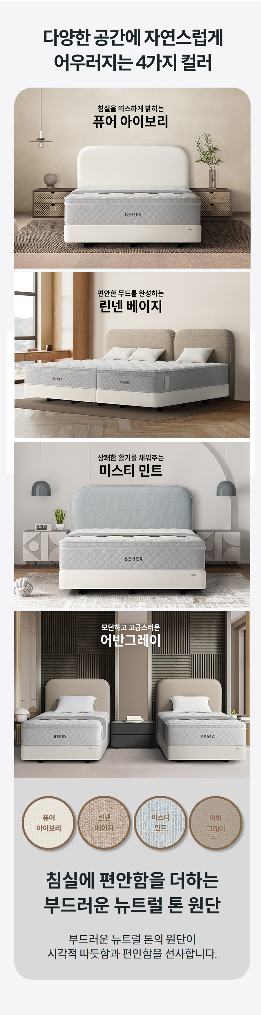 다양한 공간에 자연스럽게 어우러지는 4가지 컬러 어반 그레이모던하고 고급스러운 어반 그레이 퓨어 아이포리침실을 따스하게 밝히는 퓨어 아이보리 린넨 베이지편안한 무드를 완성하는 린넨 베이지 미스티 민트상쾌한 활기를 채워주는 미스티 민트 어반 그레이모던하고 고급스러운 어반 그레이 퓨어 아이포리침실을 따스하게 밝히는 퓨어 아이보리 퓨어 아이보리 퓨어 아이포리 린넨 베이지 린넨 베이지 미스티 민트 미스티 민트 어반 그레이 (인조 가죽) 어반 그레이 침실에 편안함을 더하는 부드러운 뉴트럴 톤 원단 부드러운 뉴트럴 톤의 원단이 시각적 따듯함과 편안함을 선사합니다.