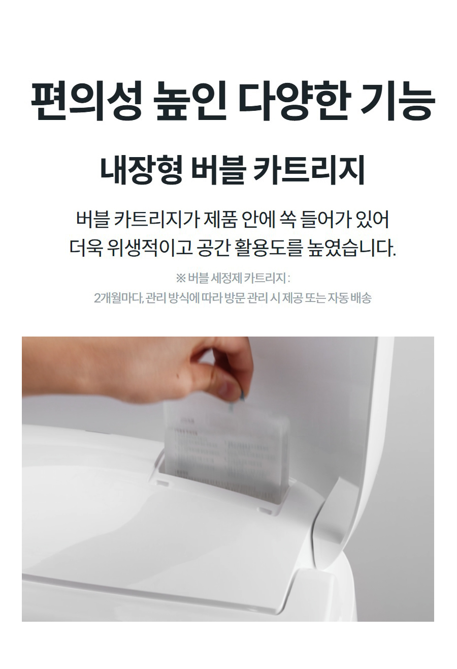 편의성 높인 다양한 기능 내장형 버블 카트리지 버블 카트리지가 제품 안에 쏙 들어가 있어 더욱 위생적이고 공간 활용도를 높였습니다.  ※ 버블 세정제 카트리지 : 2개월마다, 관리 방식에 따라 방문 관리 시 제공 또는 자동 배송