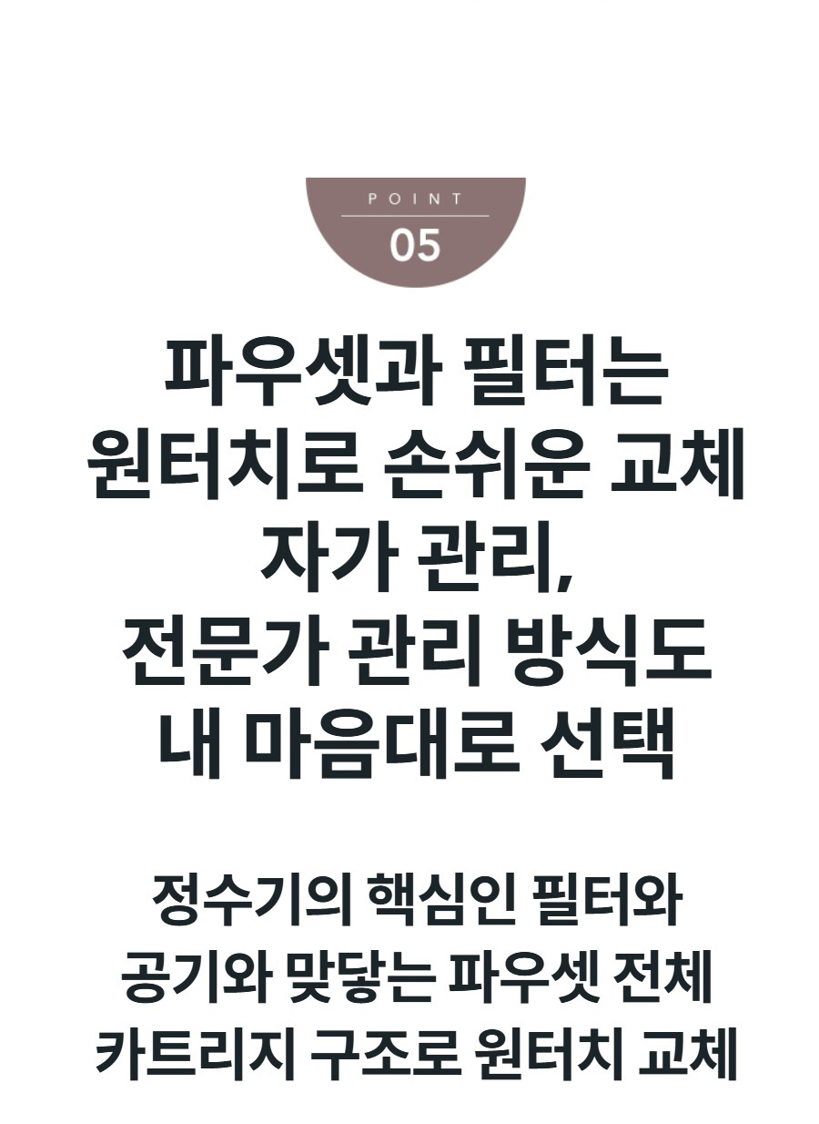 파우셋과 필터는 원터치로 손쉬운 교체 자가 관리, 전문가 관리 방식도 내 마음대로 선택 정수기의 핵심인 필터와 공기와 맞닿는 파우셋 전체 카트리지 구조로 원터치 교체