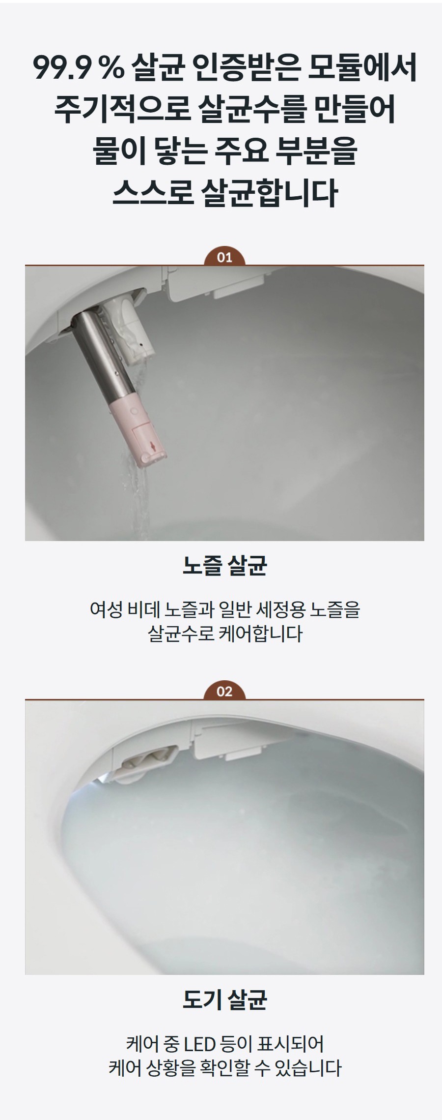 99.9 % 살균 인증받은 모듈에서 주기적으로 살균수를 만들어 물이 닿는 주요 부분을 스스로 살균합니다  노즐 살균 여성 비데 노즐과 일반 세정용 노즐을 살균수로 케어합니다  도기 살균 케어 중 LED 등이 표시되어 케어 상황을 확인할 수 있습니다