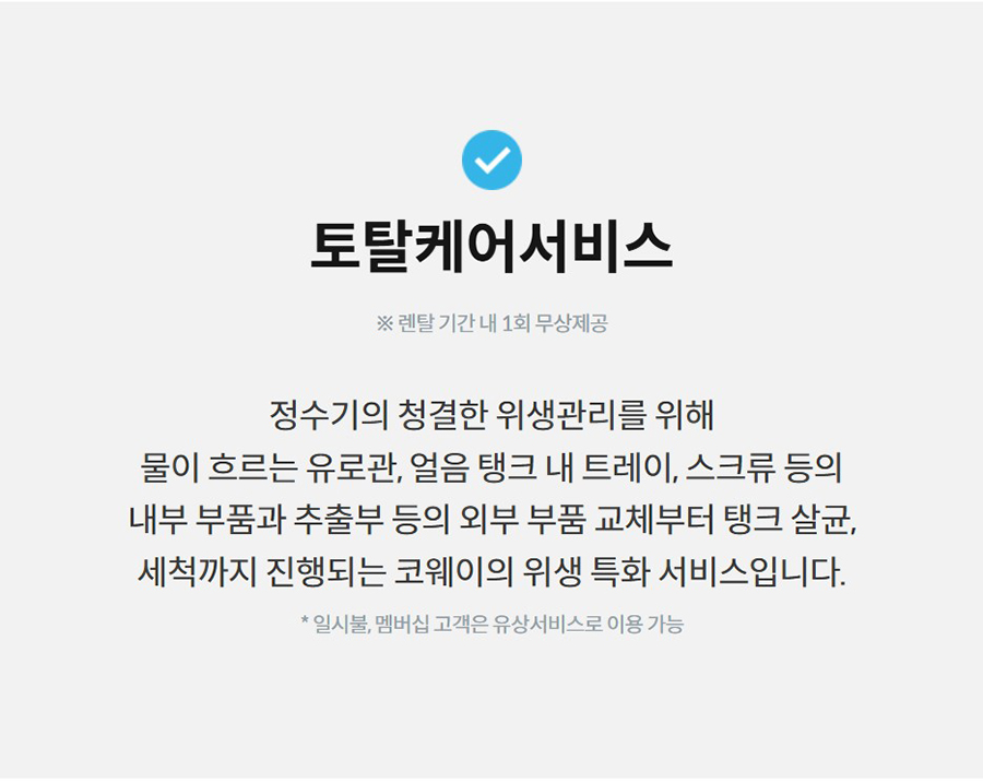 토탈케어서비스  ※ 렌탈 기간 내 1회 무상제공  정수기의 청결한 위생관리를 위해 물이 흐르는 유로관, 얼음 탱크 내 트레이, 스크류 등의 내부 부품과 추출부 등의 외부 부품 교체부터 탱크 살균, 세척까지 진행되는 코웨이의 위생 특화 서비스입니다.  * 일시불, 멤버십 고객은 유상서비스로 이용 가능