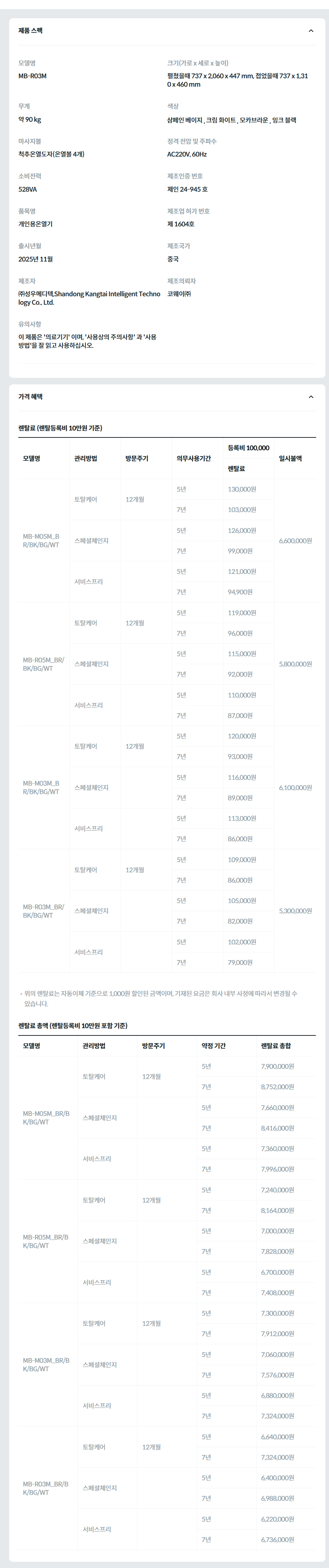 제품 스펙 모델명  MB-R03M_BG  크기(가로 x 세로 x 높이)  펼쳤을때 737 x 2,060 x 447 mm, 접었을때 737 x 1,310 x 460 mm  무게  약 90 kg  색상  샴페인베이지  마사지볼  척추온열도자(온열볼 4개)  정격 전압 및 주파수  AC220V, 60Hz  소비전력  528VA  제조인증 번호  제인 24-945 호  품목명  개인용온열기  제조업 허가 번호  제 1604호  출시년월  2025년 11월  제조국가  중국  제조자  ㈜성우메디텍,Shandong Kangtai Intelligent Technology Co., Ltd.  제조의뢰자  코웨이㈜  유의사항  이 제품은 '의료기기' 이며, '사용상의 주의사항' 과 '사용방법'을 잘 읽고 사용하십시오.  가격 혜택 렌탈료 (렌탈등록비 10만원 기준) 모델명	관리방법	방문주기	의무사용기간	등록비 100,000	일시불액 렌탈료	재렌탈 MB-M05M_BR/BK/BG/WT	토탈케어	12개월	5년	130,000원	117,000원	6,600,000원 7년	103,000원	92,700원 스페셜체인지		5년	126,000원	113,400원 7년	99,000원	89,100원 서비스프리		5년	121,000원	108,900원 7년	94,900원	84,600원 MB-R05M_BR/BK/BG/WT	토탈케어	12개월	5년	119,000원	107,100원	5,800,000원 7년	96,000원	86,400원 스페셜체인지		5년	115,000원	103,500원 7년	92,000원	82,800원 서비스프리		5년	110,000원	99,000원 7년	87,000원	78,300원 MB-M03M_BR/BK/BG/WT	토탈케어	12개월	5년	120,000원	108,000원	6,100,000원 7년	93,000원	83,700원 스페셜체인지		5년	116,000원	104,400원 7년	89,000원	80,100원 서비스프리		5년	113,000원	101,700원 7년	86,000원	77,400원 MB-R03M_BR/BK/BG/WT	토탈케어	12개월	5년	109,000원	98,100원	5,300,000원 7년	86,000원	77,400원 스페셜체인지		5년	105,000원	94,500원 7년	82,000원	73,800원 서비스프리		5년	102,000원	91,800원 7년	79,000원	71,100원 위의 렌탈료는 자동이체 기준으로 1,000원 할인된 금액이며, 기재된 요금은 회사 내부 사정에 따라서 변경될 수 있습니다. 렌탈료 총액 (렌탈등록비 10만원 포함 기준) 모델명	관리방법	방문주기	약정 기간	렌탈료 총합 MB-M05M_BR/BK/BG/WT	토탈케어	12개월	5년	7,900,000원 7년	8,752,000원 스페셜체인지		5년	7,660,000원 7년	8,416,000원 서비스프리		5년	7,360,000원 7년	7,996,000원 MB-R05M_BR/BK/BG/WT	토탈케어	12개월	5년	7,240,000원 7년	8,164,000원 스페셜체인지		5년	7,000,000원 7년	7,828,000원 서비스프리		5년	6,700,000원 7년	7,408,000원 MB-M03M_BR/BK/BG/WT	토탈케어	12개월	5년	7,300,000원 7년	7,912,000원 스페셜체인지		5년	7,060,000원 7년	7,576,000원 서비스프리		5년	6,880,000원 7년	7,324,000원 MB-R03M_BR/BK/BG/WT	토탈케어	12개월	5년	6,640,000원 7년	7,324,000원 스페셜체인지		5년	6,400,000원 7년	6,988,000원 서비스프리		5년	6,220,000원 7년	6,736,000원