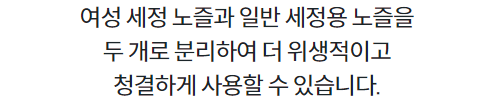 여성 세정 노즐과 일반 세정용 노즐을 두 개로 분리하여 더 위생적이고 청결하게 사용할 수 있습니다.