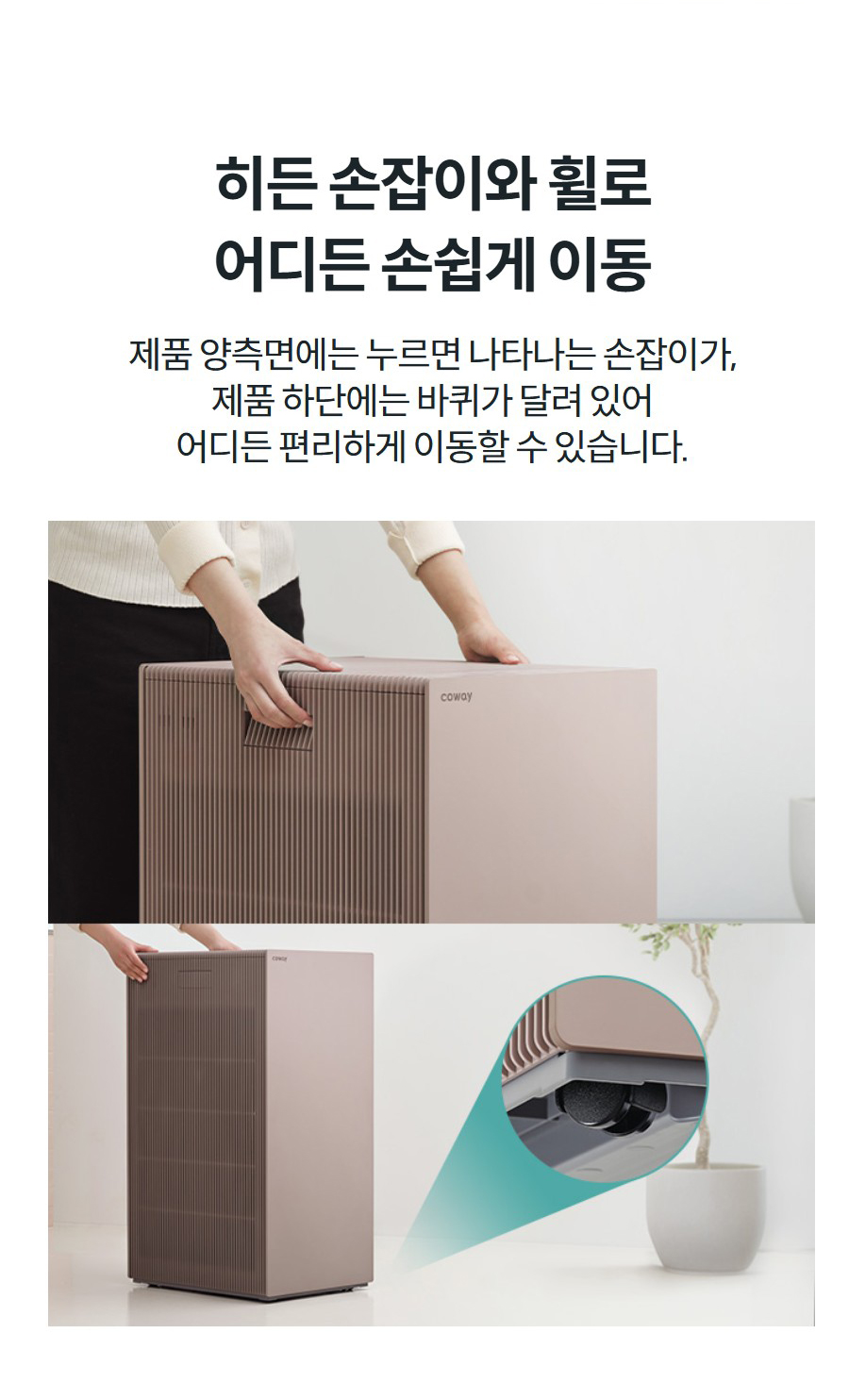 히든 손잡이와 휠로 어디든 손쉽게 이동 제품 양측면에는 누르면 나타나는 손잡이가, 제품 하단에는 바퀴가 달려 있어 어디든 편리하게 이동할 수 있습니다.