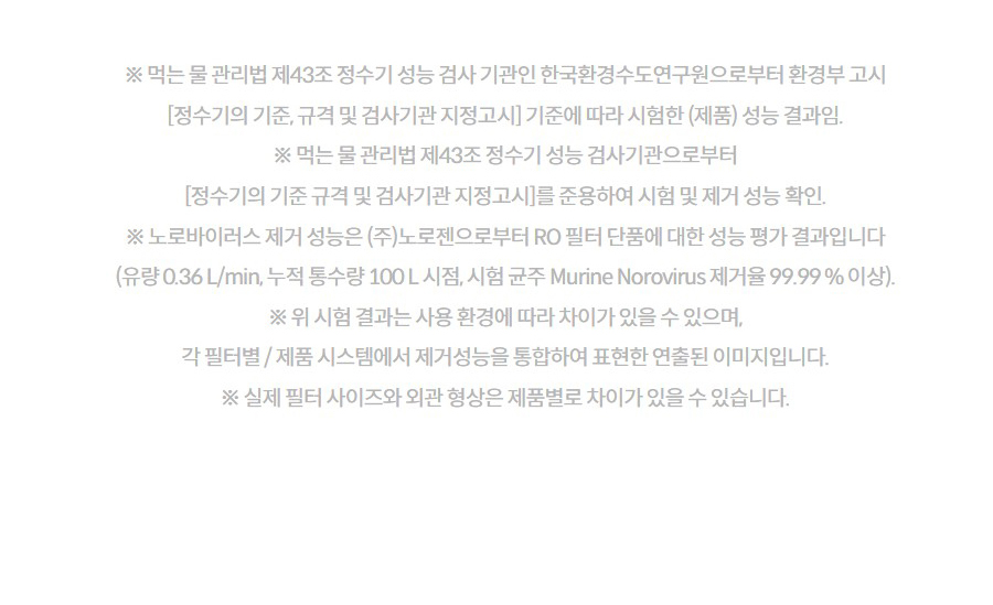 ※ 먹는 물 관리법 제43조 정수기 성능 검사 기관인 한국환경수도연구원으로부터 환경부 고시 [정수기의 기준, 규격 및 검사기관 지정고시] 기준에 따라 시험한 (제품) 성능 결과임. ※ 먹는 물 관리법 제43조 정수기 성능 검사기관으로부터 [정수기의 기준 규격 및 검사기관 지정고시]를 준용하여 시험 및 제거 성능 확인. ※ 노로바이러스 제거 성능은 (주)노로젠으로부터 RO 필터 단품에 대한 성능 평가 결과입니다 (유량 0.36 L/min, 누적 통수량 100 L 시점, 시험 균주 Murine Norovirus 제거율 99.99 % 이상). ※ 위 시험 결과는 사용 환경에 따라 차이가 있을 수 있으며, 각 필터별 / 제품 시스템에서 제거성능을 통합하여 표현한 연출된 이미지입니다. ※ 실제 필터 사이즈와 외관 형상은 제품별로 차이가 있을 수 있습니다.