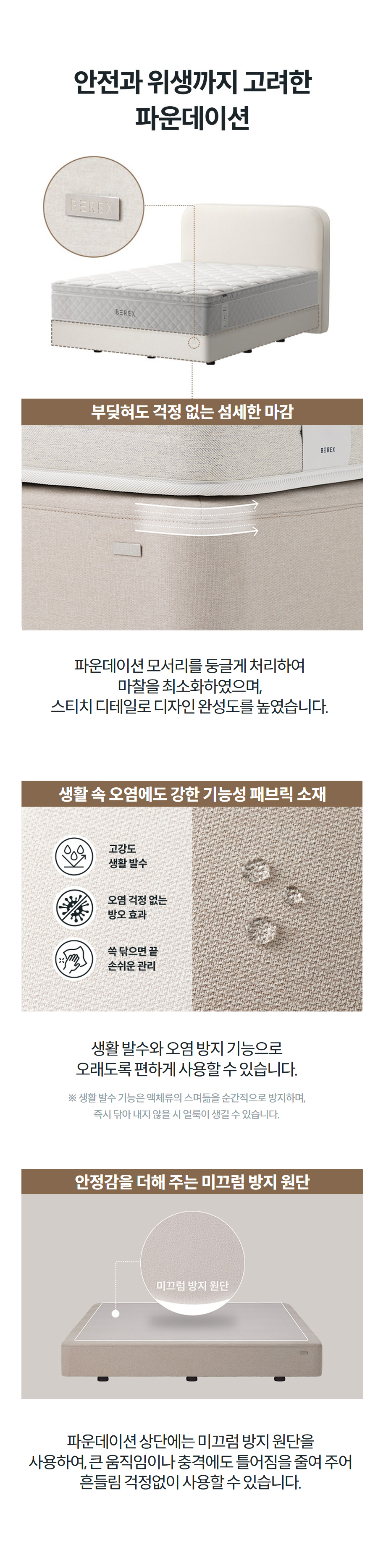 안전과 위생까지 고려한 파운데이션  부딪혀도 걱정 없는 섬세한 마감  파운데이션 모서리를 둥글게 처리하여 마찰을 최소화하였으며, 스티치 디테일로 디자인 완성도를 높였습니다.  생활 속 오염에도 강한 기능성 패브릭 소재  생활 발수와 오염 방지 기능으로 오래도록 편하게 사용할 수 있습니다. ※ 생활 발수 기능은 액체류의 스며듦을 순간적으로 방지하며, 즉시 닦아 내지 않을 시 얼룩이 생길 수 있습니다.  안정감을 더해 주는 미끄럼 방지 원단  파운데이션 상단에는 미끄럼 방지 원단을 사용하여, 큰 움직임이나 충격에도 틀어짐을 줄여 주어 흔들림 걱정없이 사용할 수 있습니다.