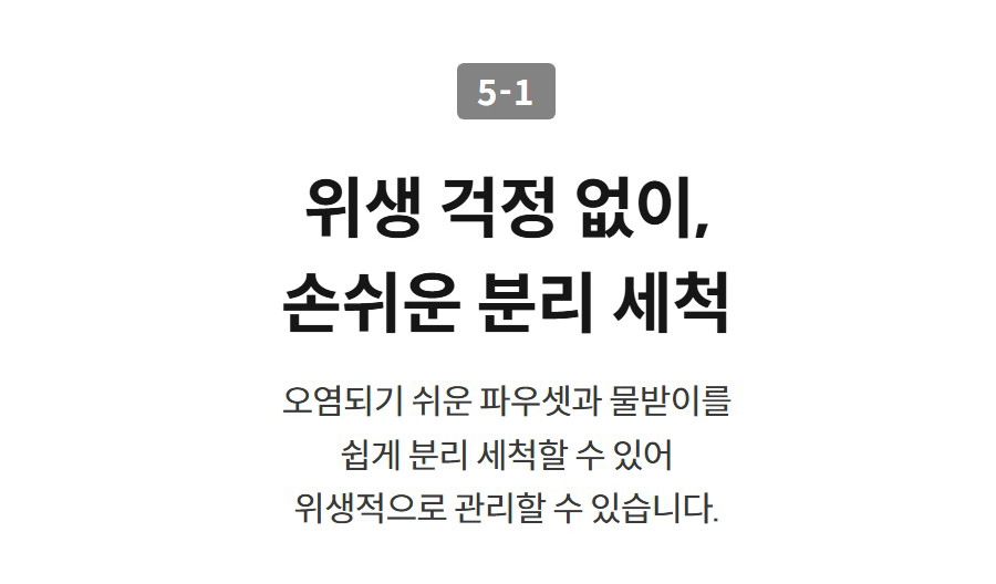 5-1  위생 걱정 없이, 손쉬운 분리 세척 오염되기 쉬운 파우셋과 물받이를 쉽게 분리 세척할 수 있어 위생적으로 관리할 수 있습니다.
