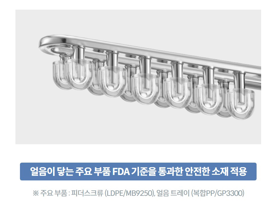 얼음이 닿는 주요 부품 FDA 기준을 통과한 안전한 소재 적용 ※ 주요 부품 : 피더스크류 (LDPE/MB9250), 얼음 트레이 (복합PP/GP3300)