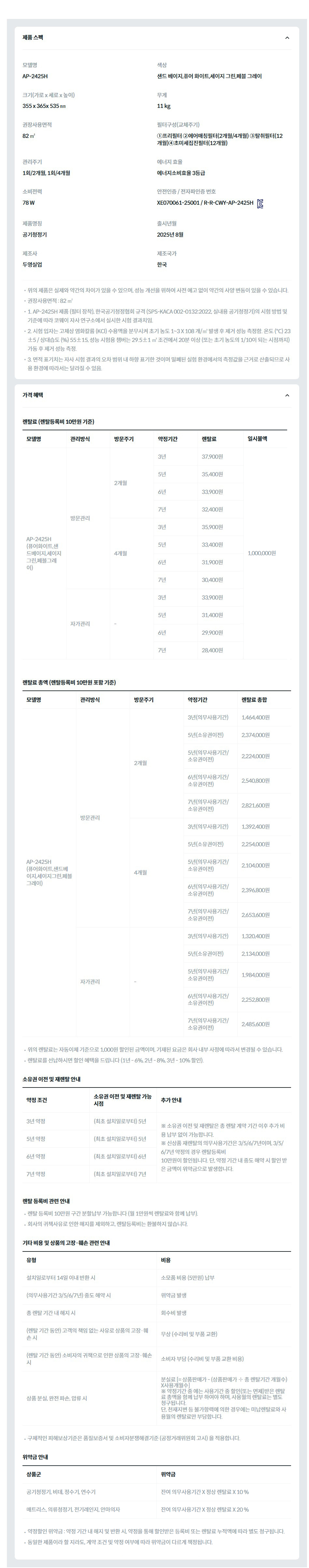 제품 스펙 모델명  AP-2425H  색상  샌드 베이지,퓨어 화이트,세이지 그린,페블 그레이  크기(가로 x 세로 x 높이)  355 x 365x 535 ㎜  무게  11 kg  권장사용면적  82 ㎡  필터구성(교체주기)  ①프리필터 ②에어매칭필터(2개월/4개월) ③탈취필터(12개월)④초미세집진필터(12개월)  관리주기  1회/2개월, 1회/4개월  에너지 효율  에너지소비효율 3등급  소비전력  78 W  안전인증 / 전자파인증 번호  XE070061-25001 / R-R-CWY-AP-2425HKC마크  제품명칭  공기청정기  출시년월  2025년 8월  제조사  두영실업  제조국가  한국  위의 제품은 실제와 약간의 차이가 있을 수 있으며, 성능 개선을 위하여 사전 예고 없이 약간의 사양 변동이 있을 수 있습니다. 권장사용면적 : 82 ㎡ 1. AP-2425H 제품 (필터 장착), 한국공기청정협회 규격 (SPS-KACA 002-0132:2022, 실내용 공기청정기)의 시험 방법 및 기준에 따라 코웨이 자사 연구소에서 실시한 시험 결과치임. 2. 시험 입자는 고체상 염화칼륨 (KCl) 수용액을 분무시켜 초기 농도 1~3 X 108 개/㎥ 발생 후 제거 성능 측정함. 온도 (℃) 23±5 / 상대습도 (%) 55±15, 성능 시험용 챔버는 29.5±1 ㎥ 조건에서 20분 이상 (또는 초기 농도의 1/10이 되는 시점까지) 가동 후 제거 성능 측정. 3. 면적 표기치는 자사 시험 결과의 오차 범위 내 하향 표기한 것이며 밀폐된 실험 환경에서의 측정값을 근거로 산출되므로 사용 환경에 따라서는 달라질 수 있음. 가격 혜택 렌탈료 (렌탈등록비 10만원 기준) 모델명	관리방식	방문주기	약정기간	렌탈료	재렌탈	일시불액 AP-2425H (퓨어화이트,샌드베이지,세이지그린,페블그레이)	방문관리	2개월	3년	37,900원	34,100원	1,000,000원 5년	35,400원	31,800원 6년	33,900원	30,500원 7년	32,400원	29,100원 4개월	3년	35,900원	32,300원 5년	33,400원	30,000원 6년	31,900원	28,700원 7년	30,400원	27,300원 자가관리	-	3년	33,900원	30,500원 5년	31,400원	28,200원 6년	29,900원	26,900원 7년	28,400원	25,500원 렌탈료 총액 (렌탈등록비 10만원 포함 기준) 모델명	관리방식	방문주기	약정기간	렌탈료 총합 AP-2425H (퓨어화이트,샌드베이지,세이지그린,페블그레이)	방문관리	2개월	3년(의무사용기간)	1,464,400원 5년(소유권이전)	2,374,000원 5년(의무사용기간/소유권이전)	2,224,000원 6년(의무사용기간/소유권이전)	2,540,800원 7년(의무사용기간/소유권이전)	2,821,600원 4개월	3년(의무사용기간)	1,392,400원 5년(소유권이전)	2,254,000원 5년(의무사용기간/소유권이전)	2,104,000원 6년(의무사용기간/소유권이전)	2,396,800원 7년(의무사용기간/소유권이전)	2,653,600원 자가관리	-	3년(의무사용기간)	1,320,400원 5년(소유권이전)	2,134,000원 5년(의무사용기간/소유권이전)	1,984,000원 6년(의무사용기간/소유권이전)	2,252,800원 7년(의무사용기간/소유권이전)	2,485,600원 위의 렌탈료는 자동이체 기준으로 1,000원 할인된 금액이며, 기재된 요금은 회사 내부 사정에 따라서 변경될 수 있습니다. 렌탈료를 선납하시면 할인 혜택을 드립니다 (1년 - 6%, 2년 - 8%, 3년 - 10% 할인). 소유권 이전 및 재렌탈 안내 약정 조건	소유권 이전 및 재렌탈 가능 시점	추가 안내 3년 약정	(최초 설치일로부터) 5년	※ 소유권 이전 및 재렌탈은 총 렌탈 계약 기간 이후 추가 비용 납부 없이 가능합니다. ※ 신상품 재렌탈의 의무사용기간은 3/5/6/7년이며, 3/5/6/7년 약정의 경우 렌탈등록비 10만원이 할인됩니다. 단, 약정 기간 내 중도 해약 시 할인 받은 금액이 위약금으로 발생합니다. 5년 약정	(최초 설치일로부터) 5년 6년 약정	(최초 설치일로부터) 6년 7년 약정	(최초 설치일로부터) 7년 렌탈 등록비 관련 안내 렌탈 등록비 10만원 구간 분할납부 가능합니다 (월 1만원씩 렌탈료와 함께 납부). 회사의 귀책사유로 인한 해지를 제외하고, 렌탈등록비는 환불하지 않습니다. 기타 비용 및 상품의 고장·훼손 관련 안내 유형	비용 설치일로부터 14일 이내 반환 시	소모품 비용 (5만원) 납부 (의무사용기간 3/5/6/7년) 중도 해약 시	위약금 발생 총 렌탈 기간 내 해지 시	회수비 발생 (렌탈 기간 동안) 고객의 책임 없는 사유로 상품의 고장·훼손 시	무상 (수리비 및 부품 교환) (렌탈 기간 동안) 소비자의 귀책으로 인한 상품의 고장·훼손 시	소비자 부담 (수리비 및 부품 교환 비용) 상품 분실, 완전 파손, 압류 시	분실료 [= 상품판매가 - (상품판매가 ÷ 총 렌탈기간 개월수)X사용개월수] ※ 약정기간 중 에는 사용기간 중 할인(또는 면제)받은 렌탈료 총액을 함께 납부 하여야 하며, 사용월의 렌탈료는 별도 청구됩니다. 단, 천재지변 등 불가항력에 의한 경우에는 미납렌탈료와 사용월의 렌탈료만 부담합니다. 구체적인 피해보상기준은 품질보증서 및 소비자분쟁해결기준 (공정거래위원회 고시) 을 적용합니다. 위약금 안내 상품군	위약금 공기청정기, 비데, 정수기, 연수기	잔여 의무사용기간 X 정상 렌탈료 X 10 % 매트리스, 의류청정기, 전기레인지, 안마의자	잔여 의무사용기간 X 정상 렌탈료 X 20 % 약정할인 위약금 : 약정 기간 내 해지 및 반환 시, 약정을 통해 할인받은 등록비 또는 렌탈료 누적액에 따라 별도 청구됩니다. 동일한 제품이라 할 지라도, 계약 조건 및 약정 여부에 따라 위약금이 다르게 책정됩니다.