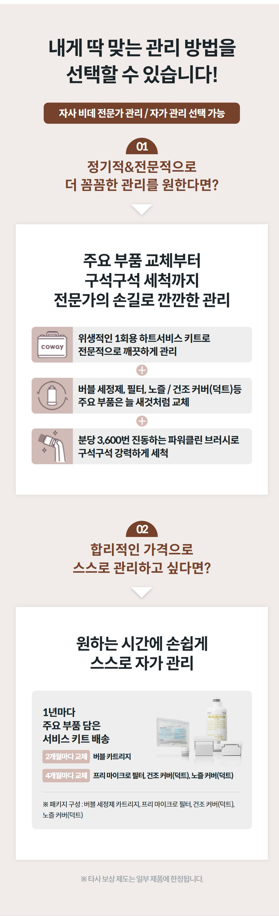내게 딱 맞는 관리 방법을 선택할 수 있습니다! 자사 비데 전문가 관리 / 자가 관리 선택 가능 01 정기적&전문적으로 더 꼼꼼한 관리를 원한다면? 주요 부품 교체부터 구석구석 세척까지 전문가의 손길로 깐깐한 관리  위생적인 1회용 하트서비스 키트로 전문적으로 깨끗하게 관리  버블 세정제, 필터, 노즐 / 건조 커버(덕트)등 주요 부품은 늘 새것처럼 교체  분당 3,600번 진동하는 파워클린 브러시로 구석구석 강력하게 세척 02 합리적인 가격으로 스스로 관리하고 싶다면? 원하는 시간에 손쉽게 스스로 자가 관리 1년마다 주요 부품 담은 서비스 키트 배송 2개월마다 교체버블 카트리지 4개월마다 교체프리 마이크로 필터, 건조 커버(덕트), 노즐 커버(덕트) ※ 패키지 구성 : 버블 세정제 카트리지, 프리 마이크로 필터, 건조 커버(덕트), 노즐 커버(덕트) ※ 타사 보상 제도는 일부 제품에 한정됩니다.