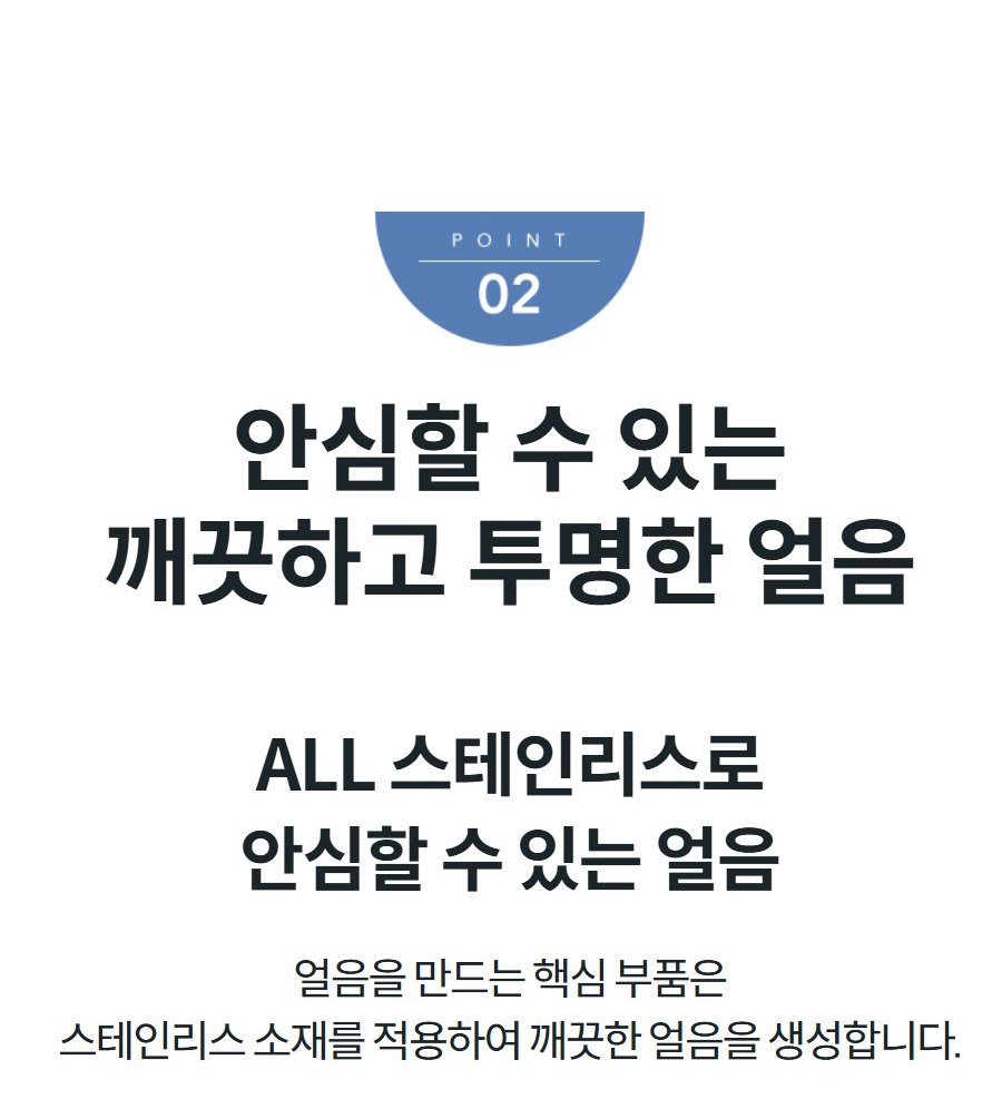 안심할 수 있는 깨끗하고 투명한 얼음 ALL 스테인리스로 안심할 수 있는 얼음 얼음을 만드는 핵심 부품은 스테인리스 소재를 적용하여 깨끗한 얼음을 생성합니다.