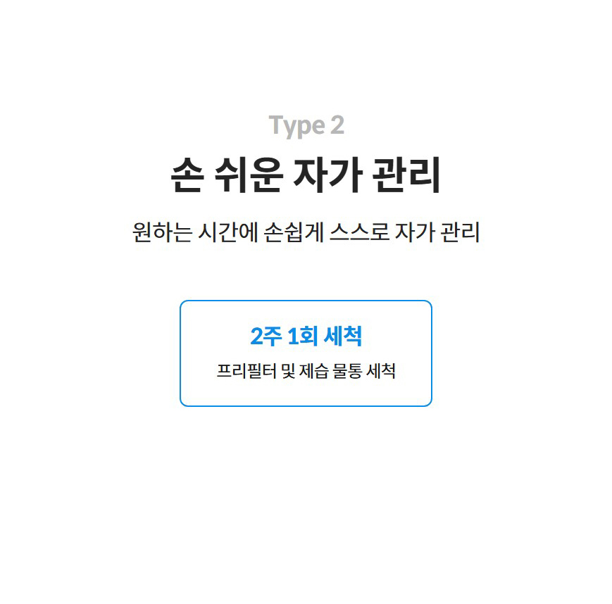 Type 2  손 쉬운 자가 관리  원하는 시간에 손쉽게 스스로 자가 관리  2주 1회 세척 프리필터 및 제습 물통 세척