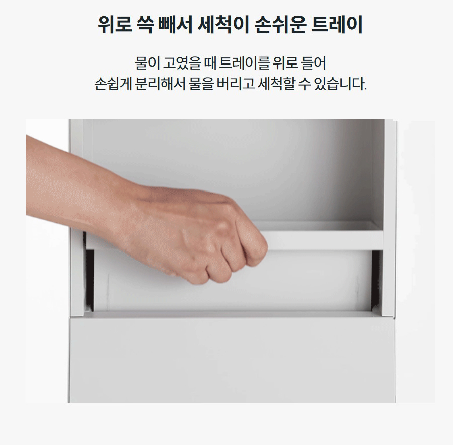 위로 쓱 빼서 세척이 손쉬운 트레이 물이 고였을 때 트레이를 위로 들어 손쉽게 분리해서 물을 버리고 세척할 수 있습니다.