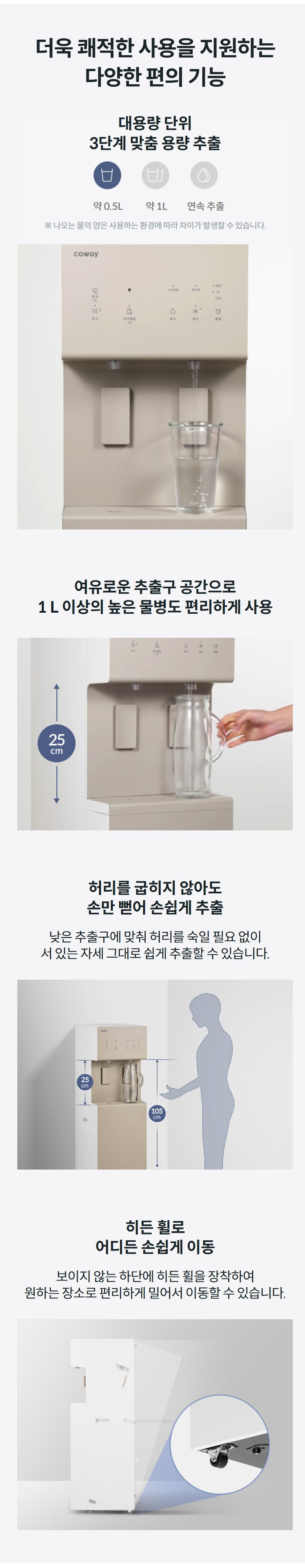 더욱 쾌적한 사용을 지원하는 다양한 편의 기능 대용량 단위 3단계 맞춤 용량 추출 약 0.5L약 1L연속 추출 ※ 나오는 물의 양은 사용하는 환경에 따라 차이가 발생할 수 있습니다. 여유로운 추출구 공간으로 1 L 이상의 높은 물병도 편리하게 사용 허리를 굽히지 않아도 손만 뻗어 손쉽게 추출 낮은 추출구에 맞춰 허리를 숙일 필요 없이 서 있는 자세 그대로 쉽게 추출할 수 있습니다. 히든 휠로 어디든 손쉽게 이동 보이지 않는 하단에 히든 휠을 장착하여 원하는 장소로 편리하게 밀어서 이동할 수 있습니다.