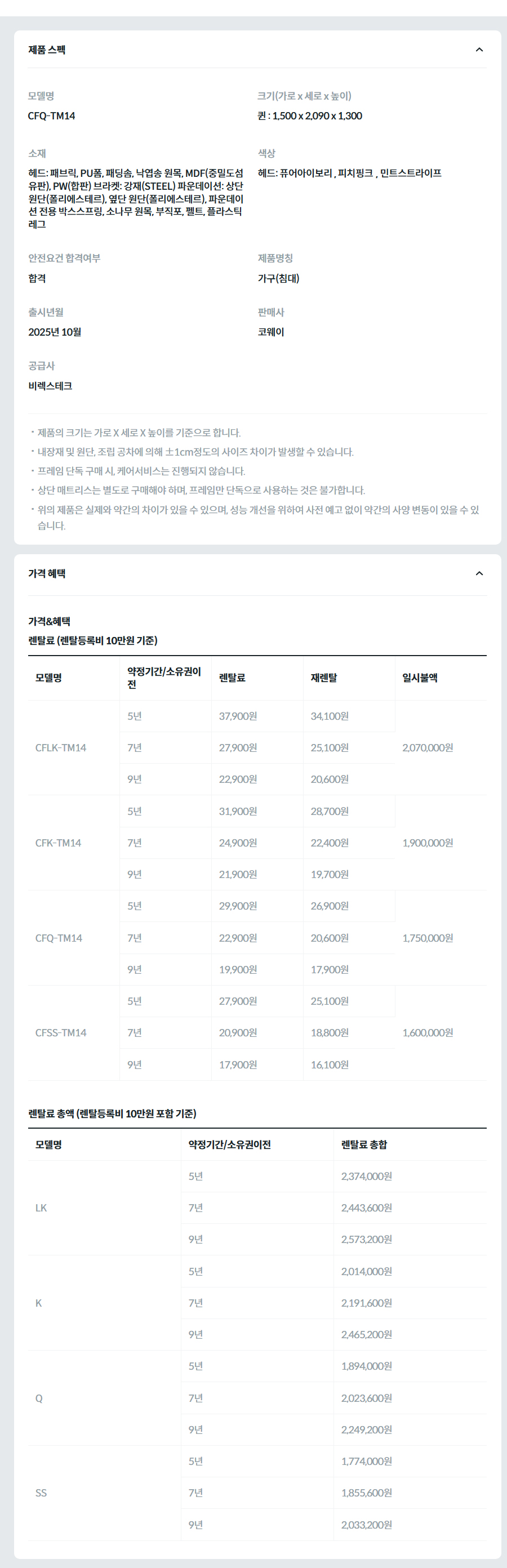 제품 스펙 모델명  CFQ-TM14_GN  크기(가로 x 세로 x 높이)  퀸 : 1,500 x 2,090 x 1,300  소재  헤드: 패브릭, PU폼, 패딩솜, 낙엽송 원목, MDF(중밀도섬유판), PW(합판) 브라켓: 강재(STEEL) 파운데이션: 상단 원단(폴리에스테르), 옆단 원단(폴리에스테르), 파운데이션 전용 박스스프링, 소나무 원목, 부직포, 펠트, 플라스틱 레그  색상  헤드 : 민트스트라이프  안전요건 합격여부  합격  제품명칭  가구(침대)  출시년월  2025년 10월  판매사  코웨이  공급사  비렉스테크  제품의 크기는 가로 X 세로 X 높이를 기준으로 합니다. 내장재 및 원단, 조립 공차에 의해 ±1cm정도의 사이즈 차이가 발생할 수 있습니다. 프레임 단독 구매 시, 케어서비스는 진행되지 않습니다. 상단 매트리스는 별도로 구매해야 하며, 프레임만 단독으로 사용하는 것은 불가합니다. 위의 제품은 실제와 약간의 차이가 있을 수 있으며, 성능 개선을 위하여 사전 예고 없이 약간의 사양 변동이 있을 수 있습니다. 가격 혜택 가격&혜택 렌탈료 (렌탈등록비 10만원 기준) 모델명	약정기간/소유권이전	렌탈료	재렌탈	일시불액 CFLK-TM14	5년	37,900원	34,100원	2,070,000원 7년	27,900원	25,100원 9년	22,900원	20,600원 CFK-TM14	5년	31,900원	28,700원	1,900,000원 7년	24,900원	22,400원 9년	21,900원	19,700원 CFQ-TM14	5년	29,900원	26,900원	1,750,000원 7년	22,900원	20,600원 9년	19,900원	17,900원 CFSS-TM14	5년	27,900원	25,100원	1,600,000원 7년	20,900원	18,800원 9년	17,900원	16,100원 렌탈료 총액 (렌탈등록비 10만원 포함 기준) 모델명	약정기간/소유권이전	렌탈료 총합 LK	5년	2,374,000원 7년	2,443,600원 9년	2,573,200원 K	5년	2,014,000원 7년	2,191,600원 9년	2,465,200원 Q	5년	1,894,000원 7년	2,023,600원 9년	2,249,200원 SS	5년	1,774,000원 7년	1,855,600원 9년	2,033,200원