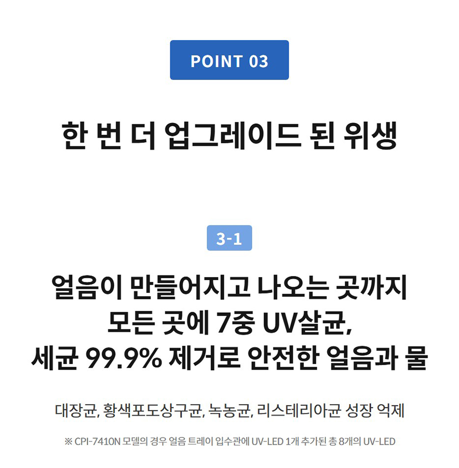 한 번 더 업그레이드 된 위생 3-1  얼음이 만들어지고 나오는 곳까지 모든 곳에 7중 UV살균, 세균 99.9% 제거로 안전한 얼음과 물 대장균, 황색포도상구균, 녹농균, 리스테리아균 성장 억제  ※ CPI-7410N 모델의 경우 얼음 트레이 입수관에 UV-LED 1개 추가된 총 8개의 UV-LED