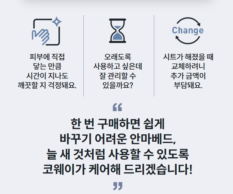 피부에 직접 닿는 만큼 시간이 지나도 깨끗할 지 걱정돼요.  오래도록 사용하고 싶은데 잘 관리할 수 있을까요?  시트가 해졌을 때 교체하려니 추가 금액이 부담돼요. “ 한 번 구매하면 쉽게 바꾸기 어려운 안마베드, 늘 새 것처럼 사용할 수 있도록 코웨이가 케어해 드리겠습니다!