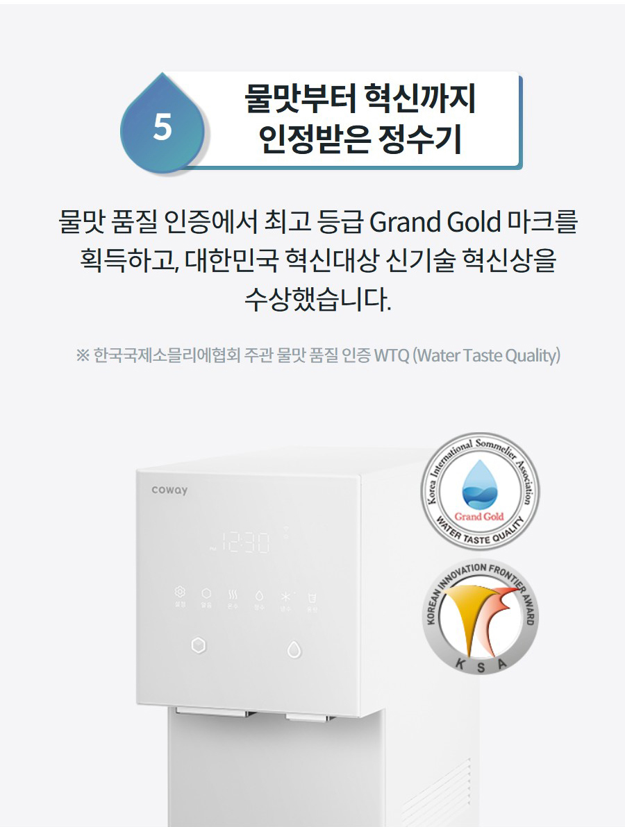 5물맛부터 혁신까지 인정받은 정수기 물맛 품질 인증에서 최고 등급 Grand Gold 마크를 획득하고, 대한민국 혁신대상 신기술 혁신상을 수상했습니다. ※ 한국국제소믈리에협회 주관 물맛 품질 인증 WTQ (Water Taste Quality)