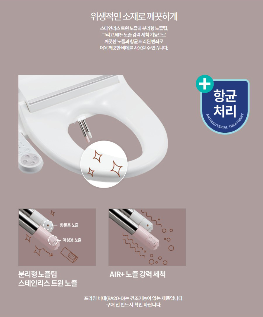 위생적인 소재로 깨끗하게 스테인리스 트윈 노즐과 분리형 노즐팁, 그리고 AIR+ 노즐 강력 세척 기능으로 깨끗한 노즐과 항균 처리된 변좌로 더욱 깨끗한 비데를 사용할 수 있습니다.  프라임 비데(BA20-D)는 건조기능이 없는 제품입니다. 구매 전 반드시 확인 바랍니다.