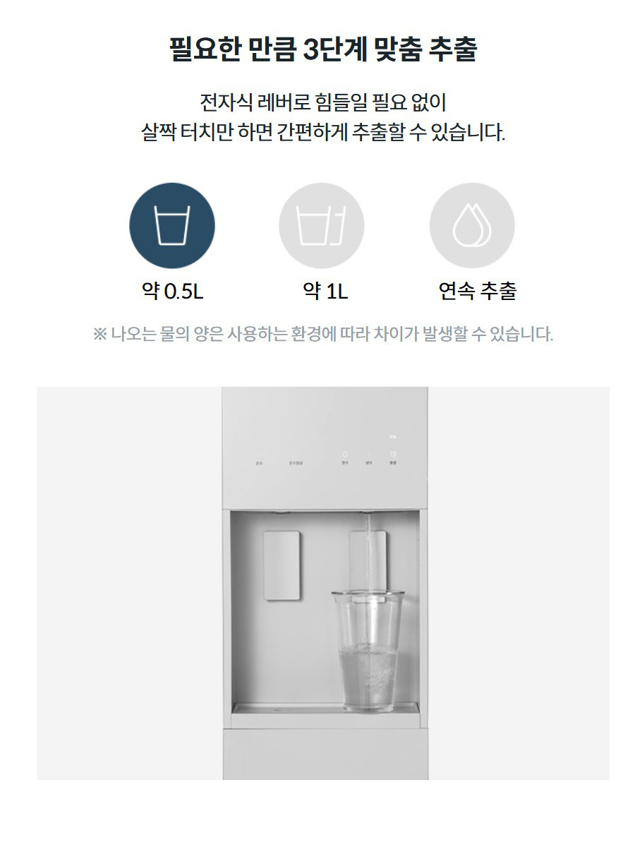 필요한 만큼 3단계 맞춤 추출 전자식 레버로 힘들일 필요 없이 살짝 터치만 하면 간편하게 추출할 수 있습니다. 약 0.5L약 1L연속 추출 ※ 나오는 물의 양은 사용하는 환경에 따라 차이가 발생할 수 있습니다.