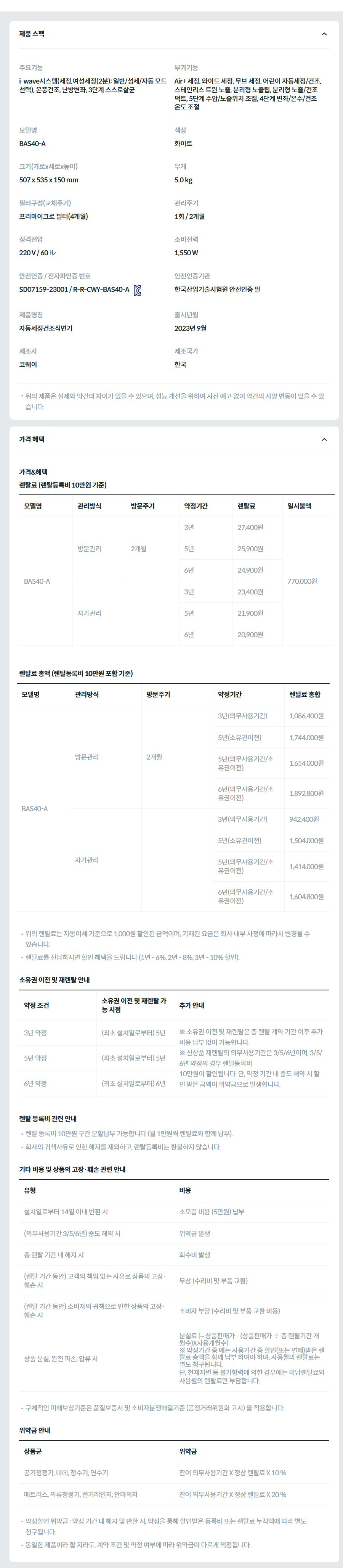 제품 스펙 주요기능  i-wave시스템(세정,여성세정(2분): 일반/섬세/자동 모드 선택), 온풍건조, 난방변좌, 3단계 스스로살균  부가기능  Air+ 세정, 와이드 세정, 무브 세정, 어린이 자동세정/건조, 스테인리스 트윈 노즐, 분리형 노즐팁, 분리형 노즐/건조 덕트, 5단계 수압/노즐위치 조절, 4단계 변좌/온수/건조온도 조절  모델명  BAS40-A  색상  화이트  크기(가로x세로x높이)  507 x 535 x 150 mm  무게  5.0 kg  필터구성(교체주기)  프리마이크로 필터(4개월)  관리주기  1회 / 2개월  정격전압  220 V / 60 ㎐  소비전력  1,550 W  안전인증 / 전자파인증 번호  SD07159-23001 / R-R-CWY-BAS40-AKC마크  안전인증기관  한국산업기술시험원 안전인증 필  제품명칭  자동세정건조식변기  출시년월  2023년 9월  제조사  코웨이  제조국가  한국  위의 제품은 실제와 약간의 차이가 있을 수 있으며, 성능 개선을 위하여 사전 예고 없이 약간의 사양 변동이 있을 수 있습니다. 가격 혜택 가격&혜택 렌탈료 (렌탈등록비 10만원 기준) 모델명	관리방식	방문주기	약정기간	렌탈료	재렌탈	일시불액	일시불 멤버십 BAS40-A	방문관리	2개월	3년	27,400원	24,600원	770,000원	13,400원 5년	25,900원	23,300원 6년	24,900원	22,400원 자가관리		3년	23,400원	21,000원	11,300원 5년	21,900원	19,700원 6년	20,900원	18,800원 렌탈료 총액 (렌탈등록비 10만원 포함 기준) 모델명	관리방식	방문주기	약정기간	렌탈료 총합 BAS40-A	방문관리	2개월	3년(의무사용기간)	1,086,400원 5년(소유권이전)	1,744,000원 5년(의무사용기간/소유권이전)	1,654,000원 6년(의무사용기간/소유권이전)	1,892,800원 자가관리		3년(의무사용기간)	942,400원 5년(소유권이전)	1,504,000원 5년(의무사용기간/소유권이전)	1,414,000원 6년(의무사용기간/소유권이전)	1,604,800원 위의 렌탈료는 자동이체 기준으로 1,000원 할인된 금액이며, 기재된 요금은 회사 내부 사정에 따라서 변경될 수 있습니다. 렌탈료를 선납하시면 할인 혜택을 드립니다 (1년 - 6%, 2년 - 8%, 3년 - 10% 할인). 소유권 이전 및 재렌탈 안내 약정 조건	소유권 이전 및 재렌탈 가능 시점	추가 안내 3년 약정	(최초 설치일로부터) 5년	※ 소유권 이전 및 재렌탈은 총 렌탈 계약 기간 이후 추가 비용 납부 없이 가능합니다. ※ 신상품 재렌탈의 의무사용기간은 3/5/6년이며, 3/5/6년 약정의 경우 렌탈등록비 10만원이 할인됩니다. 단, 약정 기간 내 중도 해약 시 할인 받은 금액이 위약금으로 발생합니다. 5년 약정	(최초 설치일로부터) 5년 6년 약정	(최초 설치일로부터) 6년 렌탈 등록비 관련 안내 렌탈 등록비 10만원 구간 분할납부 가능합니다 (월 1만원씩 렌탈료와 함께 납부). 회사의 귀책사유로 인한 해지를 제외하고, 렌탈등록비는 환불하지 않습니다. 기타 비용 및 상품의 고장·훼손 관련 안내 유형	비용 설치일로부터 14일 이내 반환 시	소모품 비용 (5만원) 납부 (의무사용기간 3/5/6년) 중도 해약 시	위약금 발생 총 렌탈 기간 내 해지 시	회수비 발생 (렌탈 기간 동안) 고객의 책임 없는 사유로 상품의 고장·훼손 시	무상 (수리비 및 부품 교환) (렌탈 기간 동안) 소비자의 귀책으로 인한 상품의 고장·훼손 시	소비자 부담 (수리비 및 부품 교환 비용) 상품 분실, 완전 파손, 압류 시	분실료 [= 상품판매가 - (상품판매가 ÷ 총 렌탈기간 개월수)X사용개월수] ※ 약정기간 중 에는 사용기간 중 할인(또는 면제)받은 렌탈료 총액을 함께 납부 하여야 하며, 사용월의 렌탈료는 별도 청구됩니다. 단, 천재지변 등 불가항력에 의한 경우에는 미납렌탈료와 사용월의 렌탈료만 부담합니다. 구체적인 피해보상기준은 품질보증서 및 소비자분쟁해결기준 (공정거래위원회 고시) 을 적용합니다. 위약금 안내 상품군	위약금 공기청정기, 비데, 정수기, 연수기	잔여 의무사용기간 X 정상 렌탈료 X 10 % 매트리스, 의류청정기, 전기레인지, 안마의자	잔여 의무사용기간 X 정상 렌탈료 X 20 % 약정할인 위약금 : 약정 기간 내 해지 및 반환 시, 약정을 통해 할인받은 등록비 또는 렌탈료 누적액에 따라 별도 청구됩니다. 동일한 제품이라 할 지라도, 계약 조건 및 약정 여부에 따라 위약금이 다르게 책정됩니다.