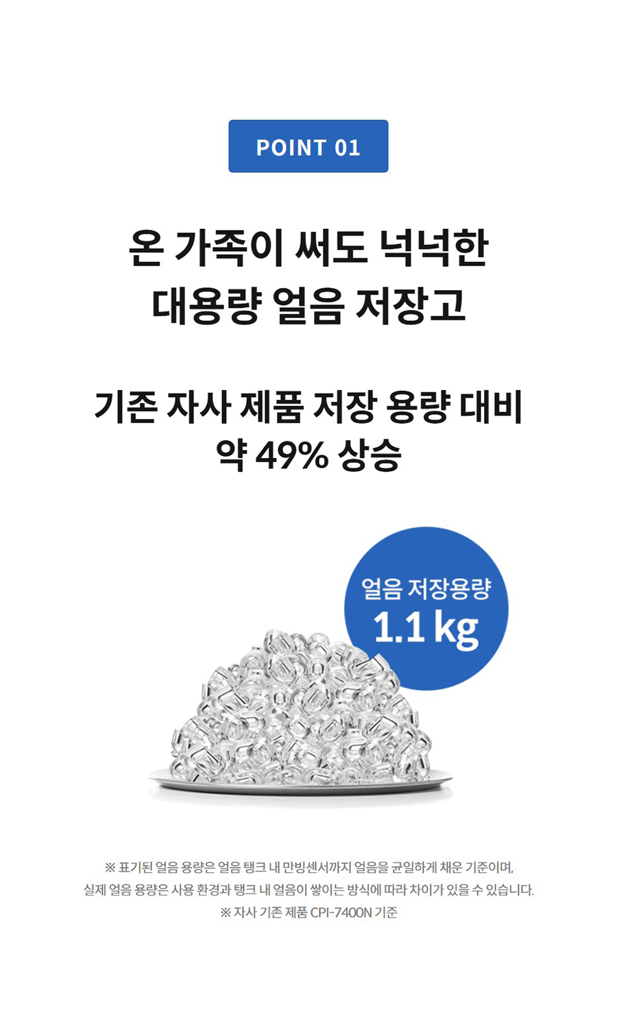 온 가족이 써도 넉넉한 대용량 얼음 저장고 기존 자사 제품 저장 용량 대비 약 49% 상승   ※ 표기된 얼음 용량은 얼음 탱크 내 만빙센서까지 얼음을 균일하게 채운 기준이며, 실제 얼음 용량은 사용 환경과 탱크 내 얼음이 쌓이는 방식에 따라 차이가 있을 수 있습니다. ※ 자사 기존 제품 CPI-7400N 기준