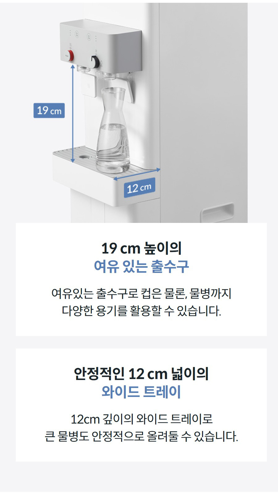 19 cm 높이의 여유 있는 출수구 여유있는 출수구로 컵은 물론, 물병까지 다양한 용기를 활용할 수 있습니다.  안정적인 12 cm 넓이의 와이드 트레이 12cm 깊이의 와이드 트레이로 큰 물병도 안정적으로 올려둘 수 있습니다.