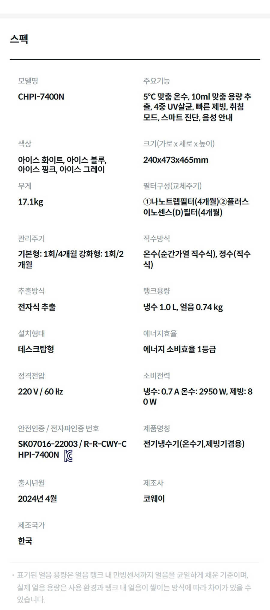 제품 스펙 모델명  CHPI-7400N  주요기능  5℃ 맞춤 온수, 10ml 맞춤 용량 추출, 4중 UV살균, 빠른 제빙, 취침 모드, 스마트 진단, 음성 안내  색상  아이스 화이트, 아이스 블루, 아이스 핑크, 아이스 그레이  크기(가로 x 세로 x 높이)  240x473x465mm  무게  17.1kg  필터구성(교체주기)  ①나노트랩필터(4개월)②플러스이노센스(D)필터(4개월)  관리주기  기본형: 1회/4개월 강화형: 1회/2개월  직수방식  온수(순간가열 직수식), 정수(직수식)  추출방식  전자식 추출  탱크용량  냉수 1.0 L, 얼음 0.74 kg  설치형태  데스크탑형  에너지효율  최저소비효율기준 만족  정격전압  220 V / 60 ㎐  소비전력  냉수: 0.7 A 온수: 2950 W, 제빙: 80 W  안전인증 / 전자파인증 번호  SK07016-22003 / R-R-CWY-CHPI-7400NKC마크  제품명칭  전기냉수기(온수기,제빙기겸용)  출시년월  2024년 4월  제조사  코웨이  제조국가  한국  표기된 얼음 용량은 얼음 탱크 내 만빙센서까지 얼음을 균일하게 채운 기준이며, 실제 얼음 용량은 사용 환경과 탱크 내 얼음이 쌓이는 방식에 따라 차이가 있을 수 있습니다.