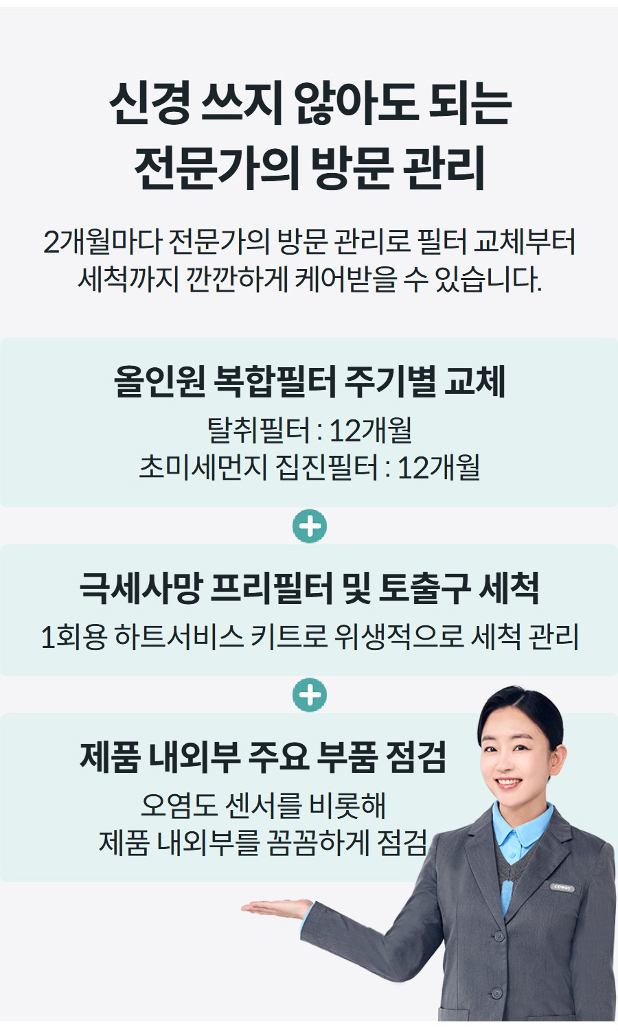 신경 쓰지 않아도 되는 전문가의 방문 관리 2개월마다 전문가의 방문 관리로 필터 교체부터 세척까지 깐깐하게 케어받을 수 있습니다.   올인원 복합필터 주기별 교체 탈취필터 : 12개월 초미세먼지 집진필터 : 12개월 극세사망 프리필터 및 토출구 세척 1회용 하트서비스 키트로 위생적으로 세척 관리 제품 내외부 주요 부품 점검 오염도 센서를 비롯해 제품 내외부를 꼼꼼하게 점검