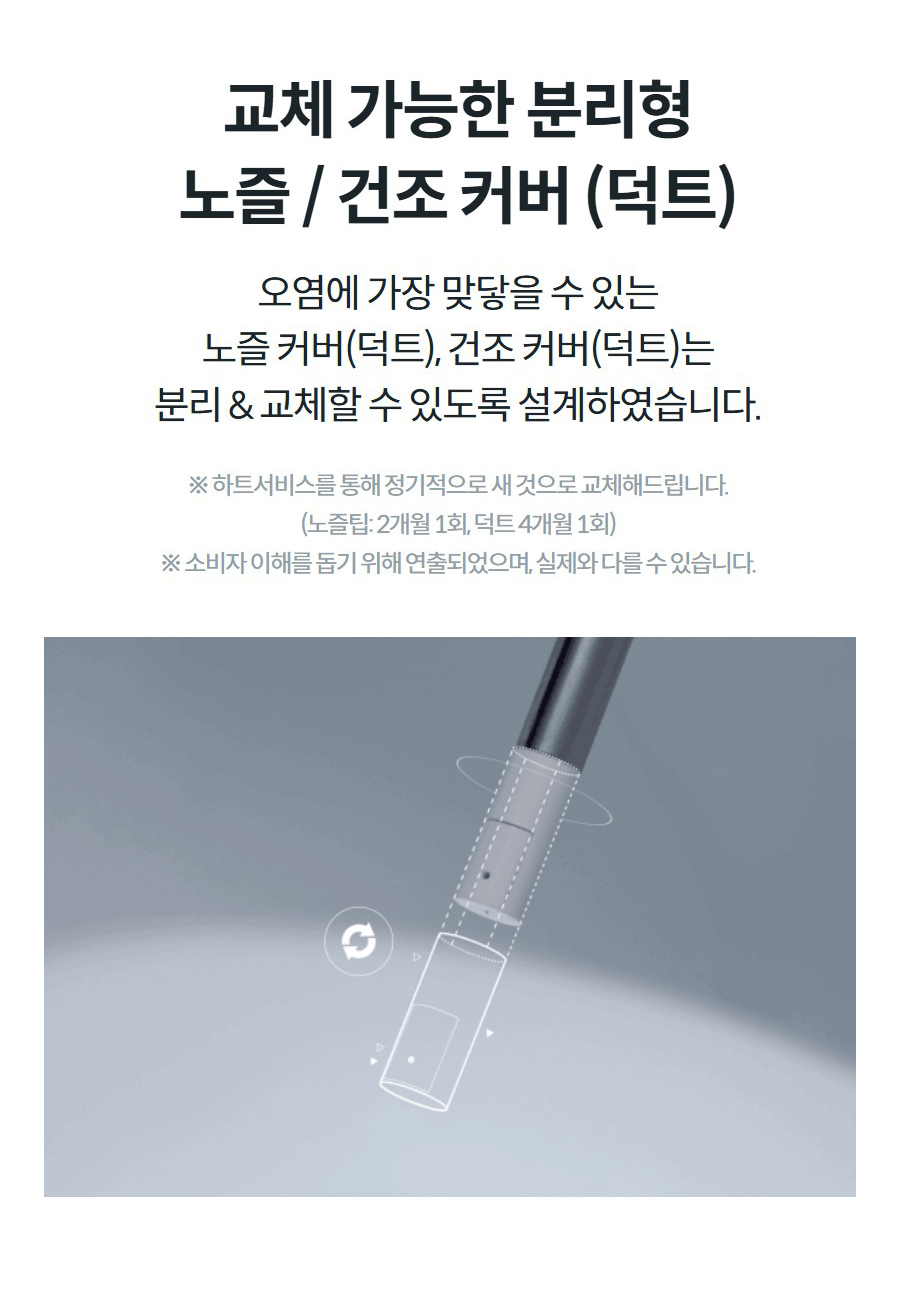 교체 가능한 분리형 노즐 / 건조 커버 (덕트) 오염에 가장 맞닿을 수 있는 노즐 커버(덕트), 건조 커버(덕트)는 분리 & 교체할 수 있도록 설계하였습니다.  ※ 하트서비스를 통해 정기적으로 새 것으로 교체해드립니다. (노즐팁: 2개월 1회, 덕트 4개월 1회) ※ 소비자 이해를 돕기 위해 연출되었으며, 실제와 다를 수 있습니다.
