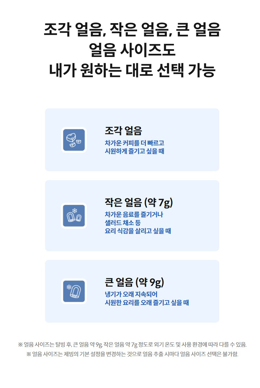 조각 얼음, 작은 얼음, 큰 얼음 얼음 사이즈도 내가 원하는 대로 선택 가능  큰 얼음 조각 얼음  차가운 커피를 더 빠르고 시원하게 즐기고 싶을 때  작은 얼음 작은 얼음 (약 7g)  차가운 음료를 즐기거나 샐러드 채소 등 요리 식감을 살리고 싶을 때  큰 얼음 큰 얼음 (약 9g)  냉기가 오래 지속되어 시원한 요리를 오래 즐기고 싶을 때  ※ 얼음 사이즈는 탈빙 후, 큰 얼음 약 9g, 작은 얼음 약 7g 정도로 외기 온도 및 사용 환경에 따라 다를 수 있음. ※ 얼음 사이즈는 제빙의 기본 설정을 변경하는 것으로 얼음 추출 시마다 얼음 사이즈 선택은 불가함.