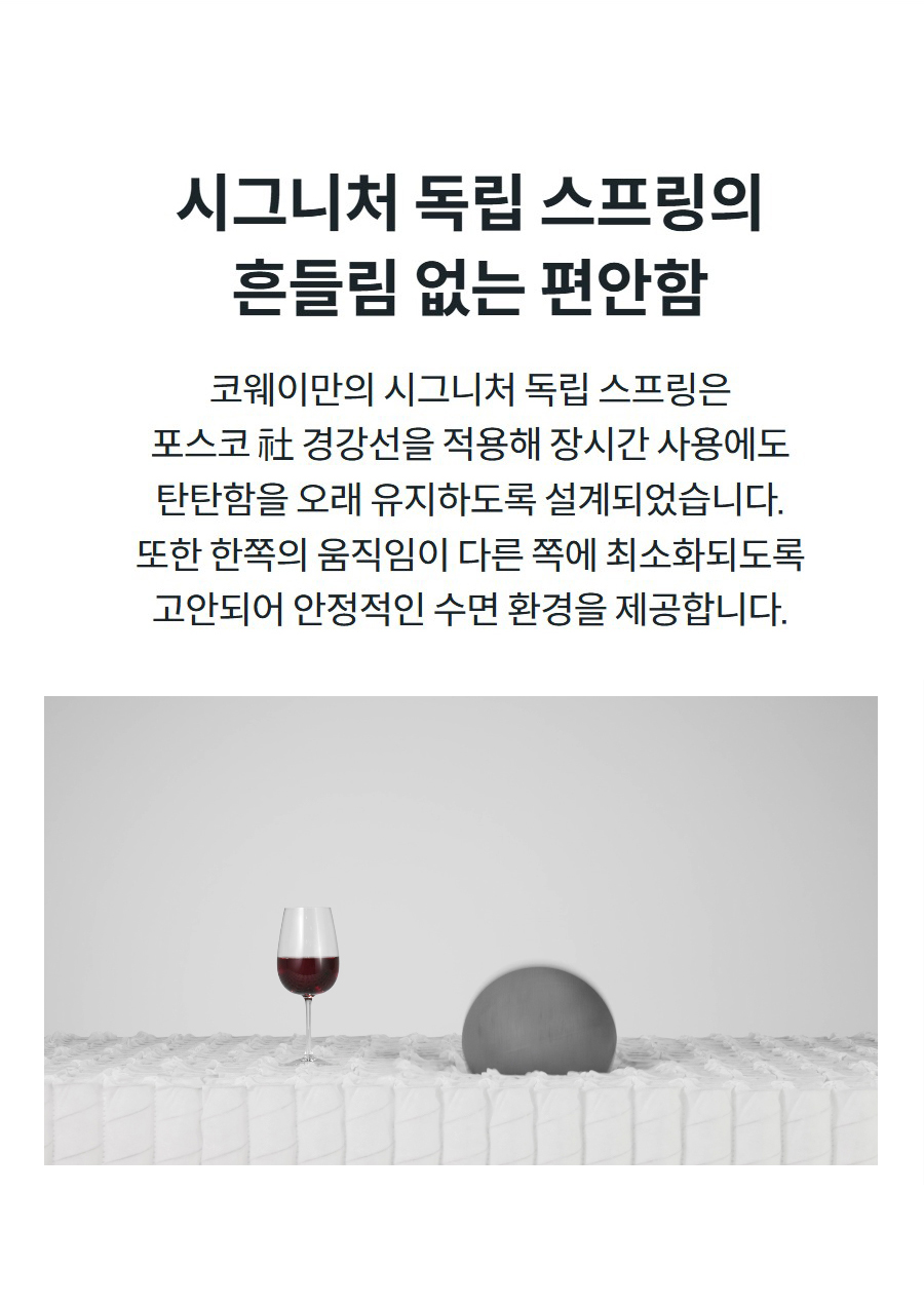 시그니처 독립 스프링의 흔들림 없는 편안함 코웨이만의 시그니처 독립 스프링은 포스코 社 경강선을 적용해 장시간 사용에도 탄탄함을 오래 유지하도록 설계되었습니다. 또한 한쪽의 움직임이 다른 쪽에 최소화되도록 고안되어 안정적인 수면 환경을 제공합니다.