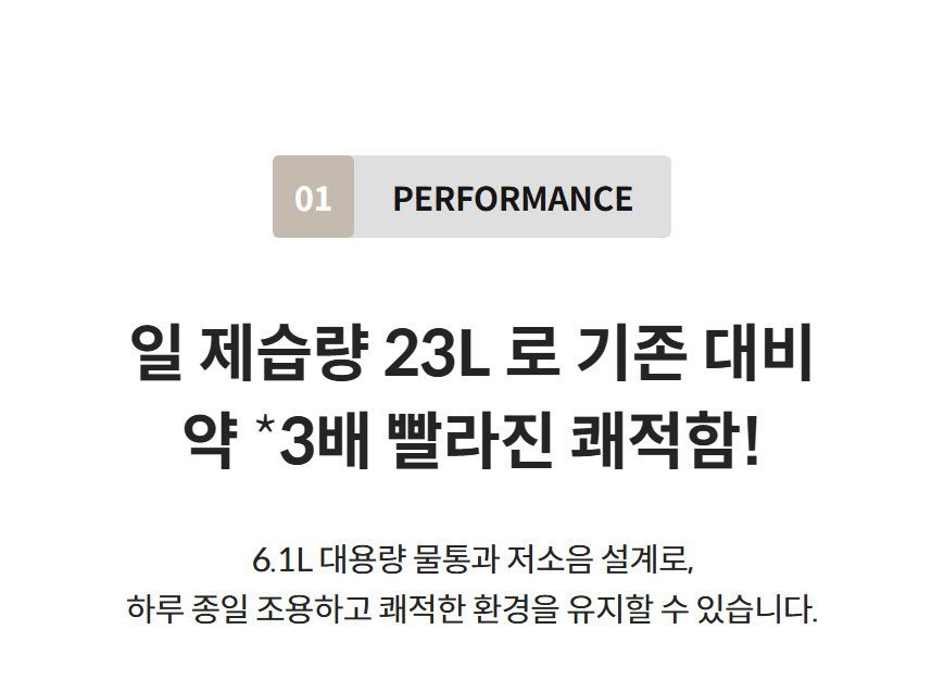 01 PERFORMANCE  일 제습량 23L 로 기존 대비 약 *3배 빨라진 쾌적함! 6.1L 대용량 물통과 저소음 설계로, 하루 종일 조용하고 쾌적한 환경을 유지할 수 있습니다.