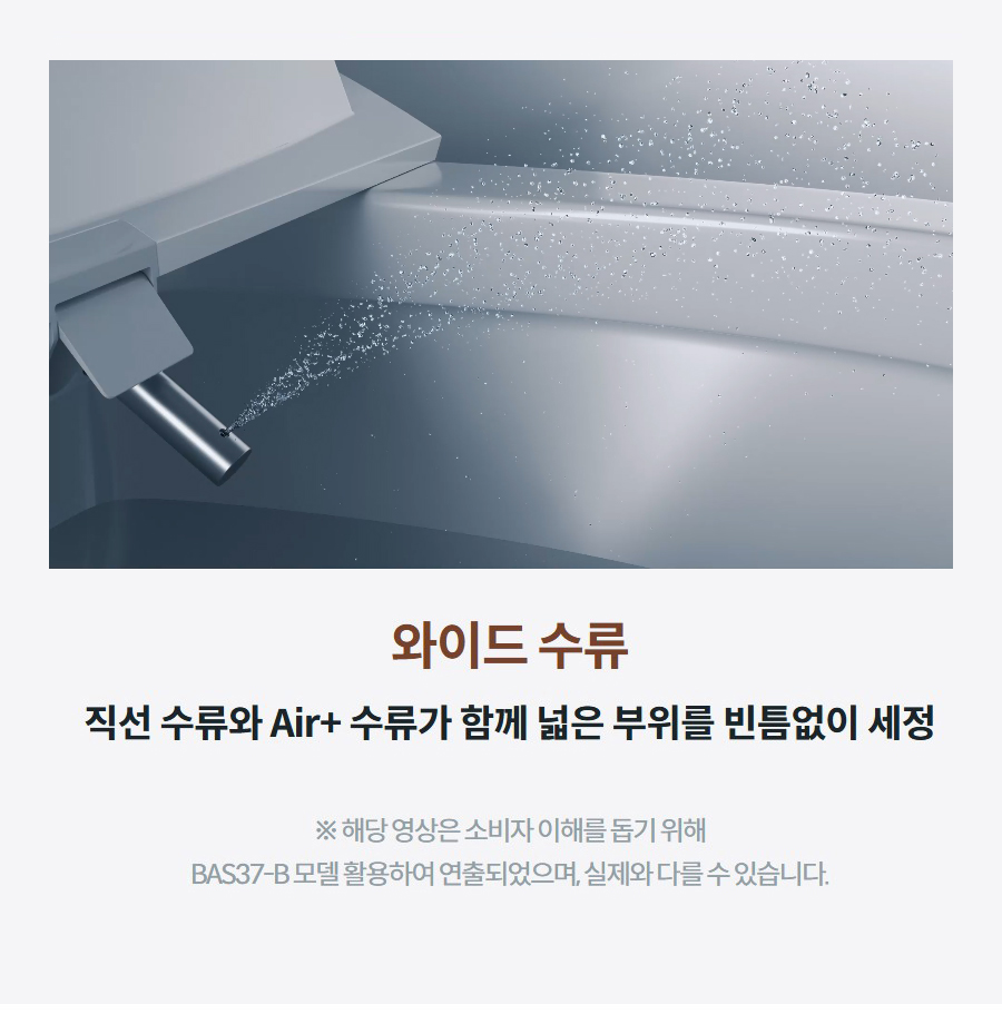 와이드 수류 직선 수류와 Air+ 수류가 함께 넓은 부위를 빈틈없이 세정 ※ 해당 영상은 소비자 이해를 돕기 위해 BAS37-B 모델 활용하여 연출되었으며, 실제와 다를 수 있습니다.