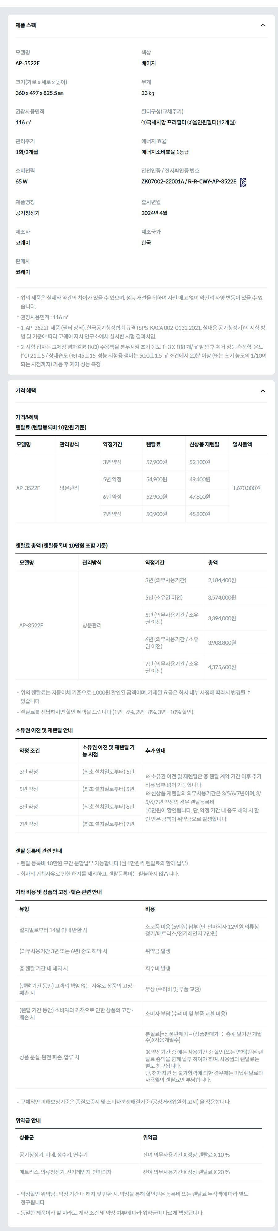 제품 스펙 모델명  AP-3522F  색상  베이지  크기(가로 x 세로 x 높이)  360 x 497 x 825.5 ㎜  무게  23 ㎏  권장사용면적  116 ㎡  필터구성(교체주기)  ①극세사망 프리필터 ②올인원필터(12개월)  관리주기  1회/2개월  에너지 효율  에너지소비효율 1등급  소비전력  65 W  안전인증 / 전자파인증 번호  ZK07002-22001A / R-R-CWY-AP-3522EKC마크  제품명칭  공기청정기  출시년월  2024년 4월  제조사  코웨이  제조국가  한국  판매사  코웨이  위의 제품은 실제와 약간의 차이가 있을 수 있으며, 성능 개선을 위하여 사전 예고 없이 약간의 사양 변동이 있을 수 있습니다. 권장사용면적 : 116 ㎡ 1. AP-3522F 제품 (필터 장착), 한국공기청정협회 규격 (SPS-KACA 002-0132:2021, 실내용 공기청정기)의 시험 방법 및 기준에 따라 코웨이 자사 연구소에서 실시한 시험 결과치임. 2. 시험 입자는 고체상 염화칼륨 (KCl) 수용액을 분무시켜 초기 농도 1~3 X 108 개/㎥ 발생 후 제거 성능 측정함. 온도 (℃) 21±5 / 상대습도 (%) 45±15, 성능 시험용 챔버는 50.0±1.5 ㎥ 조건에서 20분 이상 (또는 초기 농도의 1/10이 되는 시점까지) 가동 후 제거 성능 측정. 가격 혜택 가격&혜택 렌탈료 (렌탈등록비 10만원 기준) 모델명	관리방식	약정기간	렌탈료	신상품 재렌탈	일시불액 AP-3522F	방문관리	3년 약정	57,900원	52,100원	1,670,000원 5년 약정	54,900원	49,400원 6년 약정	52,900원	47,600원 7년 약정	50,900원	45,800원 렌탈료 총액 (렌탈등록비 10만원 포함 기준) 모델명	관리방식	약정기간	총액 AP-3522F	방문관리	3년 (의무사용기간)	2,184,400원 5년 (소유권 이전)	3,574,000원 5년 (의무사용기간 / 소유권 이전)	3,394,000원 6년 (의무사용기간 / 소유권 이전)	3,908,800원 7년 (의무사용기간 / 소유권 이전)	4,375,600원 위의 렌탈료는 자동이체 기준으로 1,000원 할인된 금액이며, 기재된 요금은 회사 내부 사정에 따라서 변경될 수 있습니다. 렌탈료를 선납하시면 할인 혜택을 드립니다 (1년 - 6%, 2년 - 8%, 3년 - 10% 할인). 소유권 이전 및 재렌탈 안내 약정 조건	소유권 이전 및 재렌탈 가능 시점	추가 안내 3년 약정	(최초 설치일로부터) 5년	※ 소유권 이전 및 재렌탈은 총 렌탈 계약 기간 이후 추가 비용 납부 없이 가능합니다. ※ 신상품 재렌탈의 의무사용기간은 3/5/6/7년이며, 3/5/6/7년 약정의 경우 렌탈등록비 10만원이 할인됩니다. 단, 약정 기간 내 중도 해약 시 할인 받은 금액이 위약금으로 발생합니다. 5년 약정	(최초 설치일로부터) 5년 6년 약정	(최초 설치일로부터) 6년 7년 약정	(최초 설치일로부터) 7년 렌탈 등록비 관련 안내 렌탈 등록비 10만원 구간 분할납부 가능합니다 (월 1만원씩 렌탈료와 함께 납부). 회사의 귀책사유로 인한 해지를 제외하고, 렌탈등록비는 환불하지 않습니다. 기타 비용 및 상품의 고장·훼손 관련 안내 유형	비용 설치일로부터 14일 이내 반환 시	소모품 비용 (5만원) 납부 (단, 안마의자 12만원,의류청정기/매트리스/전기레인지 7만원) (의무사용기간 3년 또는 6년) 중도 해약 시	위약금 발생 총 렌탈 기간 내 해지 시	회수비 발생 (렌탈 기간 동안) 고객의 책임 없는 사유로 상품의 고장·훼손 시	무상 (수리비 및 부품 교환) (렌탈 기간 동안) 소비자의 귀책으로 인한 상품의 고장·훼손 시	소비자 부담 (수리비 및 부품 교환 비용) 상품 분실, 완전 파손, 압류 시	분실료[=상품판매가 – (상품판매가 ÷ 총 렌탈기간 개월수)X사용개월수]  ※ 약정기간 중 에는 사용기간 중 할인(또는 면제)받은 렌탈료 총액을 함께 납부 하여야 하며, 사용월의 렌탈료는 별도 청구됩니다. 단, 천재지변 등 불가항력에 의한 경우에는 미납렌탈료와 사용월의 렌탈료만 부담합니다. 구체적인 피해보상기준은 품질보증서 및 소비자분쟁해결기준 (공정거래위원회 고시) 을 적용합니다. 위약금 안내 상품군	위약금 공기청정기, 비데, 정수기, 연수기	잔여 의무사용기간 X 정상 렌탈료 X 10 % 매트리스, 의류청정기, 전기레인지, 안마의자	잔여 의무사용기간 X 정상 렌탈료 X 20 % 약정할인 위약금 : 약정 기간 내 해지 및 반환 시, 약정을 통해 할인받은 등록비 또는 렌탈료 누적액에 따라 별도 청구됩니다. 동일한 제품이라 할 지라도, 계약 조건 및 약정 여부에 따라 위약금이 다르게 책정됩니다.