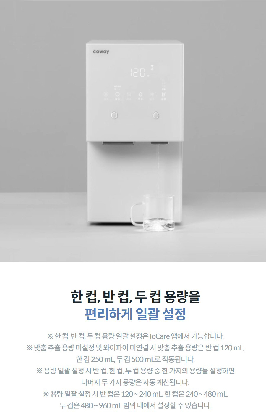 한 컵, 반 컵, 두 컵 용량을 편리하게 일괄 설정 ※ 한 컵, 반 컵, 두 컵 용량 일괄 설정은 IoCare 앱에서 가능합니다. ※ 맞춤 추출 용량 미설정 및 와이파이 미연결 시 맞춤 추출 용량은 반 컵 120 mL, 한 컵 250 mL, 두 컵 500 mL로 작동됩니다. ※ 용량 일괄 설정 시 반 컵, 한 컵, 두 컵 용량 중 한 가지의 용량을 설정하면 나머지 두 가지 용량은 자동 계산됩니다. ※ 용량 일괄 설정 시 반 컵은 120 ~ 240 mL, 한 컵은 240 ~ 480 mL, 두 컵은 480 ~ 960 mL 범위 내에서 설정할 수 있습니다.