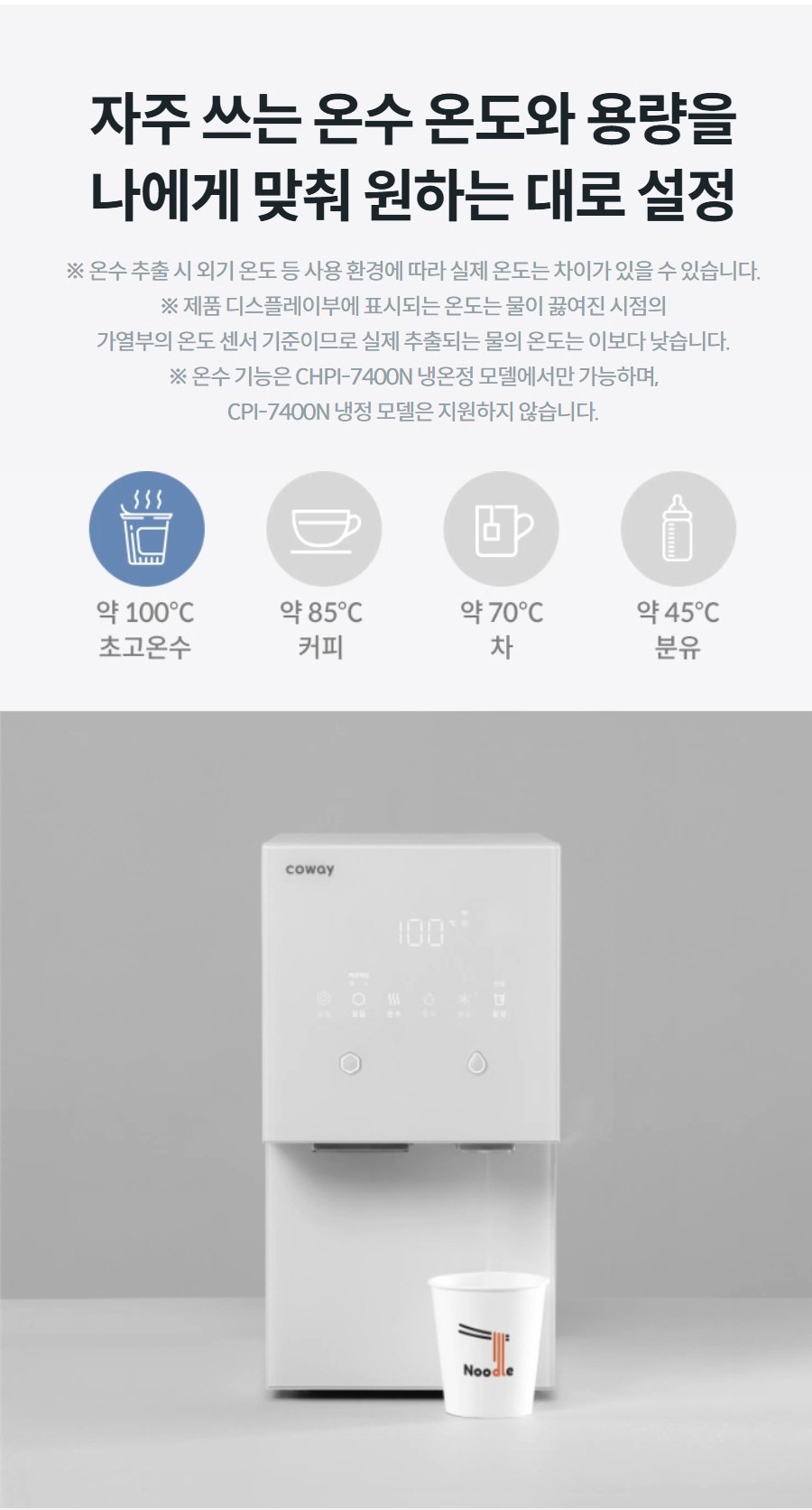 자주 쓰는 온수 온도와 용량을 나에게 맞춰 원하는 대로 설정 ※ 온수 추출 시 외기 온도 등 사용 환경에 따라 실제 온도는 차이가 있을 수 있습니다. ※ 제품 디스플레이부에 표시되는 온도는 물이 끓여진 시점의 가열부의 온도 센서 기준이므로 실제 추출되는 물의 온도는 이보다 낮습니다. ※ 온수 기능은 CHPI-7400N 냉온정 모델에서만 가능하며, CPI-7400N 냉정 모델은 지원하지 않습니다.