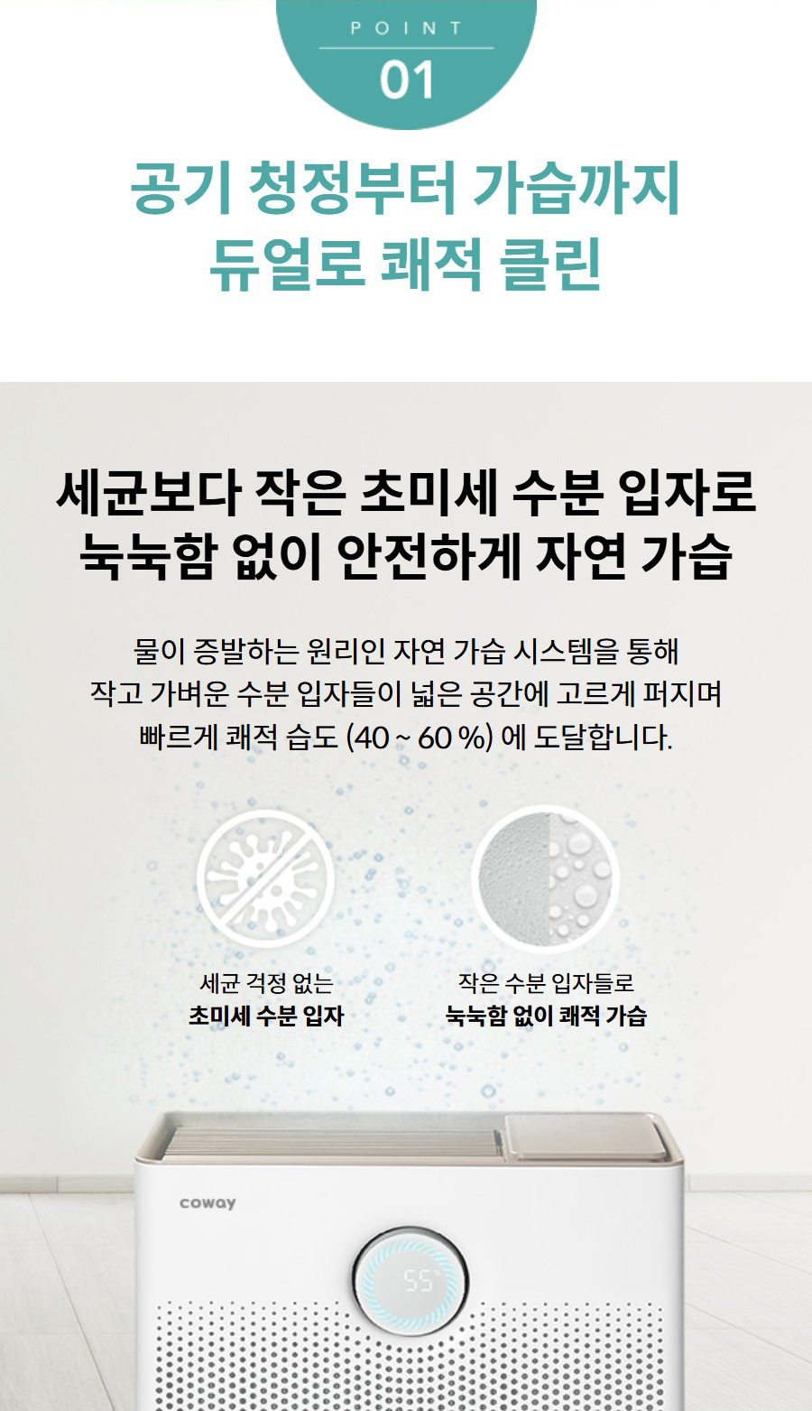 공기 청정부터 가습까지 듀얼로 쾌적 클린 세균보다 작은 초미세 수분 입자로 눅눅함 없이 안전하게 자연 가습 물이 증발하는 원리인 자연 가습 시스템을 통해 작고 가벼운 수분 입자들이 넓은 공간에 고르게 퍼지며 빠르게 쾌적 습도 (40 ~ 60 %) 에 도달합니다. 세균 걱정 없는 초미세 수분 입자 작은 수분 입자들로 눅눅함 없이 쾌적 가습