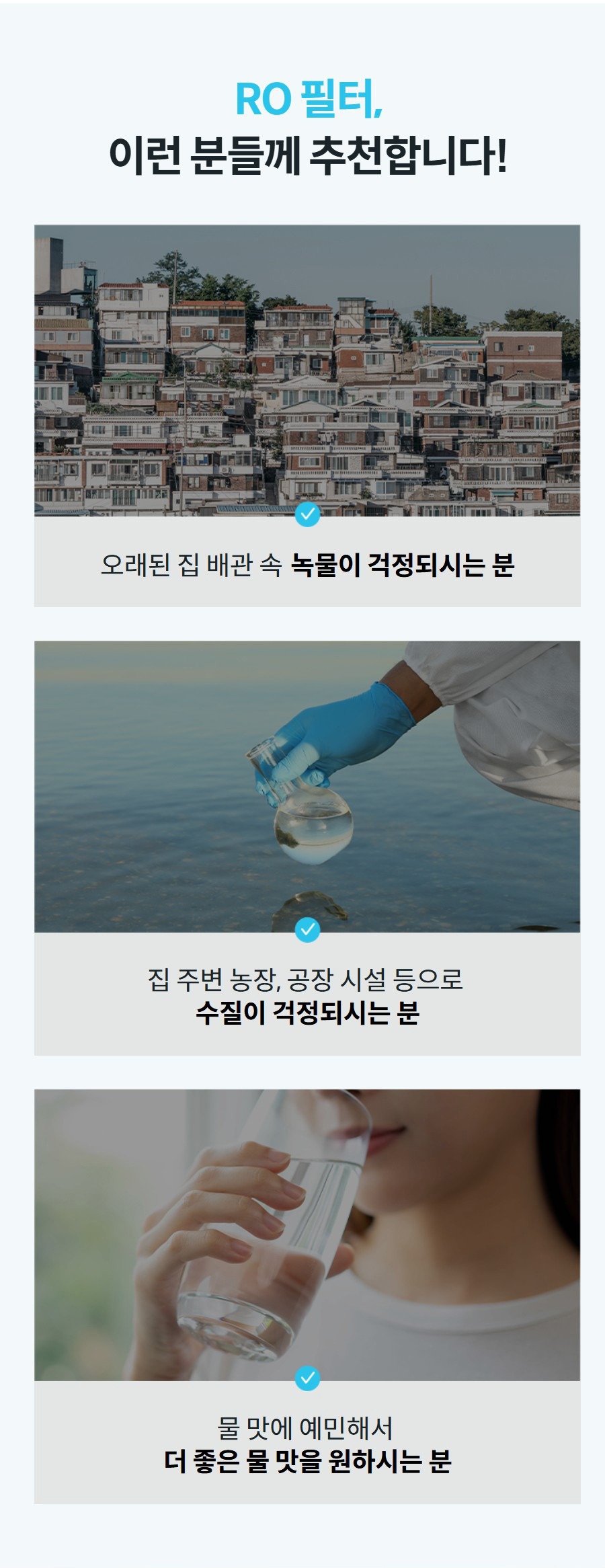 RO 필터, 이런 분들께 추천합니다!  오래된 집 배관 속 녹물이 걱정되시는 분  집 주변 농장, 공장 시설 등으로 수질이 걱정되시는 분  물 맛에 예민해서 더 좋은 물 맛을 원하시는 분