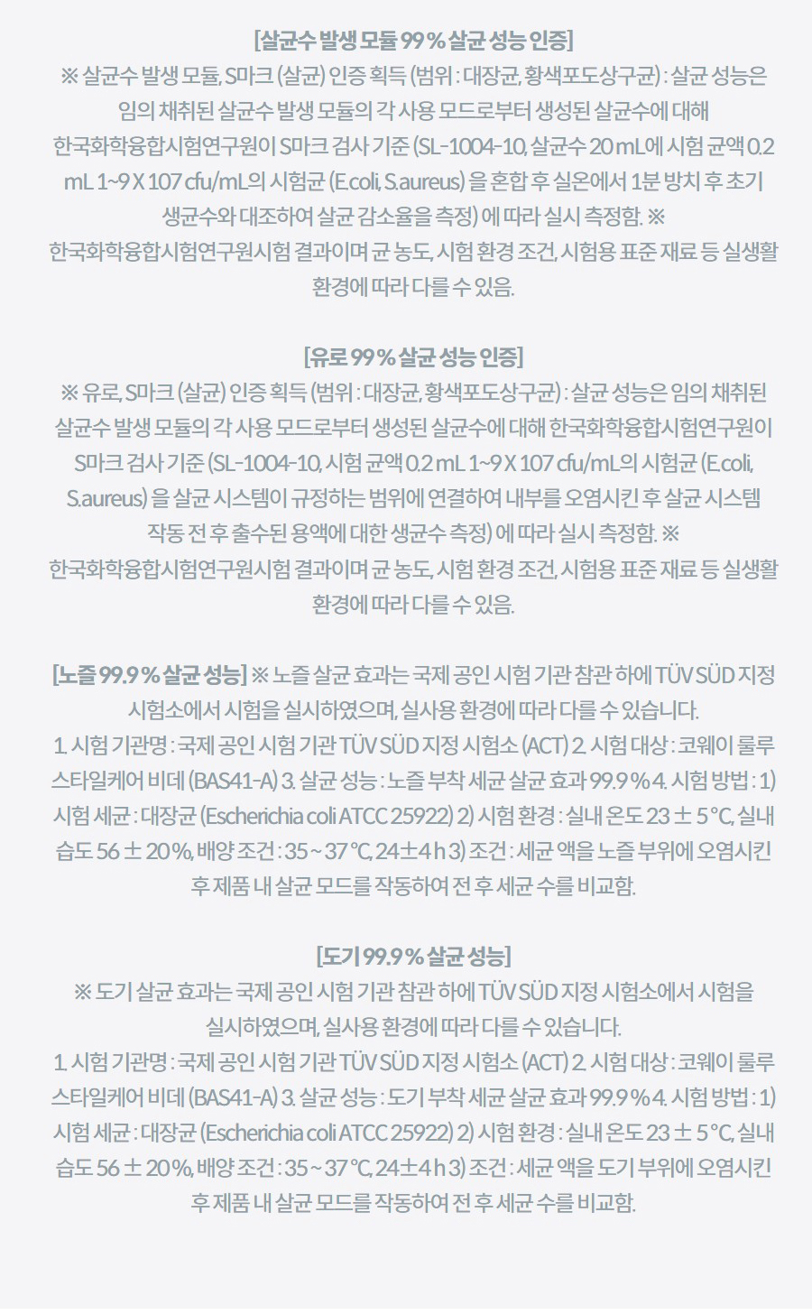 [살균수 발생 모듈 99 % 살균 성능 인증] ※ 살균수 발생 모듈, S마크 (살균) 인증 획득 (범위 : 대장균, 황색포도상구균) : 살균 성능은 임의 채취된 살균수 발생 모듈의 각 사용 모드로부터 생성된 살균수에 대해 한국화학융합시험연구원이 S마크 검사 기준 (SL-1004-10, 살균수 20 mL에 시험 균액 0.2 mL 1~9 X 107 cfu/mL의 시험균 (E.coli, S.aureus) 을 혼합 후 실온에서 1분 방치 후 초기 생균수와 대조하여 살균 감소율을 측정) 에 따라 실시 측정함. ※ 한국화학융합시험연구원시험 결과이며 균 농도, 시험 환경 조건, 시험용 표준 재료 등 실생활 환경에 따라 다를 수 있음.  [유로 99 % 살균 성능 인증] ※ 유로, S마크 (살균) 인증 획득 (범위 : 대장균, 황색포도상구균) : 살균 성능은 임의 채취된 살균수 발생 모듈의 각 사용 모드로부터 생성된 살균수에 대해 한국화학융합시험연구원이 S마크 검사 기준 (SL-1004-10, 시험 균액 0.2 mL 1~9 X 107 cfu/mL의 시험균 (E.coli, S.aureus) 을 살균 시스템이 규정하는 범위에 연결하여 내부를 오염시킨 후 살균 시스템 작동 전 후 출수된 용액에 대한 생균수 측정) 에 따라 실시 측정함. ※ 한국화학융합시험연구원시험 결과이며 균 농도, 시험 환경 조건, 시험용 표준 재료 등 실생활 환경에 따라 다를 수 있음.  [노즐 99.9 % 살균 성능] ※ 노즐 살균 효과는 국제 공인 시험 기관 참관 하에 TÜV SÜD 지정 시험소에서 시험을 실시하였으며, 실사용 환경에 따라 다를 수 있습니다. 1. 시험 기관명 : 국제 공인 시험 기관 TÜV SÜD 지정 시험소 (ACT) 2. 시험 대상 : 코웨이 룰루 스타일케어 비데 (BAS41-A) 3. 살균 성능 : 노즐 부착 세균 살균 효과 99.9 % 4. 시험 방법 : 1) 시험 세균 : 대장균 (Escherichia coli ATCC 25922) 2) 시험 환경 : 실내 온도 23 ± 5 ℃, 실내 습도 56 ± 20 %, 배양 조건 : 35 ~ 37 °C, 24±4 h 3) 조건 : 세균 액을 노즐 부위에 오염시킨 후 제품 내 살균 모드를 작동하여 전 후 세균 수를 비교함.  [도기 99.9 % 살균 성능] ※ 도기 살균 효과는 국제 공인 시험 기관 참관 하에 TÜV SÜD 지정 시험소에서 시험을 실시하였으며, 실사용 환경에 따라 다를 수 있습니다. 1. 시험 기관명 : 국제 공인 시험 기관 TÜV SÜD 지정 시험소 (ACT) 2. 시험 대상 : 코웨이 룰루 스타일케어 비데 (BAS41-A) 3. 살균 성능 : 도기 부착 세균 살균 효과 99.9 % 4. 시험 방법 : 1) 시험 세균 : 대장균 (Escherichia coli ATCC 25922) 2) 시험 환경 : 실내 온도 23 ± 5 ℃, 실내 습도 56 ± 20 %, 배양 조건 : 35 ~ 37 °C, 24±4 h 3) 조건 : 세균 액을 도기 부위에 오염시킨 후 제품 내 살균 모드를 작동하여 전 후 세균 수를 비교함.