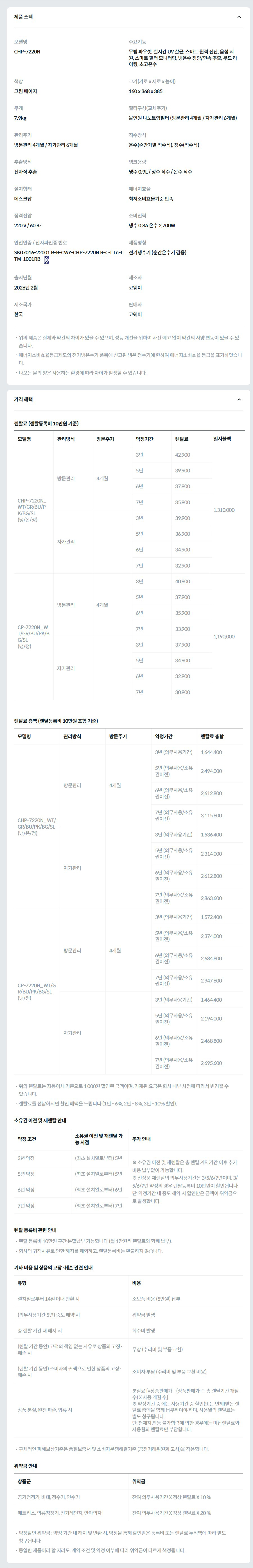 제품 스펙 모델명  CHP-7220N_BG  주요기능  무빙 파우셋, 실시간 UV 살균, 스마트 원격 진단, 음성 지원, 스마트 필터 모니터링, 냉온수 정량/연속 추출, 무드 라이팅, 초고온수  색상  크림 베이지  크기(가로 x 세로 x 높이)  160 x 368 x 385  무게  7.9kg  필터구성(교체주기)  올인원 나노트랩필터 (방문관리 4개월 / 자가관리 6개월)  관리주기  방문관리 4개월 / 자가관리 6개월  직수방식  온수(순간가열 직수식), 정수(직수식)  추출방식  전자식 추출  탱크용량  냉수 0.9L / 정수 직수 / 온수 직수  설치형태  데스크탑  에너지효율  최저소비효율기준 만족  정격전압  220 V / 60 ㎐  소비전력  냉수 0.8A 온수 2,700W  안전인증 / 전자파인증 번호  SK07016-22001 R-R-CWY-CHP-7220N R-C-LTn-LTM-1001RBKC마크  제품명칭  전기냉수기 (순간온수기 겸용)  출시년월  2026년 2월  제조사  코웨이  제조국가  한국  판매사  코웨이  위의 제품은 실제와 약간의 차이가 있을 수 있으며, 성능 개선을 위하여 사전 예고 없이 약간의 사양 변동이 있을 수 있습니다. 에너지소비효율등급제도의 전기냉온수기 품목에 신고된 냉온 정수기에 한하여 에너지소비효율 등급을 표기하였습니다. 나오는 물의 양은 사용하는 환경에 따라 차이가 발생할 수 있습니다. 가격 혜택 렌탈료 (렌탈등록비 10만원 기준) 모델명	관리방식	방문주기	약정기간	렌탈료	재렌탈	일시불액 CHP-7220N_ WT/GR/BU/PK/BG/SL (냉/온/정)	방문관리	4개월	3년	42,900	38,600	1,310,000 5년	39,900	35,900 6년	37,900	34,100 7년	35,900	32,300 자가관리		3년	39,900	35,900 5년	36,900	33,200 6년	34,900	31,400 7년	32,900	29,600 CP-7220N_ WT/GR/BU/PK/BG/SL (냉/정)	방문관리	4개월	3년	40,900	36,800	1,190,000 5년	37,900	34,100 6년	35,900	32,300 7년	33,900	30,500 자가관리		3년	37,900	34,100 5년	34,900	31,400 6년	32,900	29,600 7년	30,900	27,800 렌탈료 총액 (렌탈등록비 10만원 포함 기준) 모델명	관리방식	방문주기	약정기간	렌탈료 총합 CHP-7220N_ WT/GR/BU/PK/BG/SL (냉/온/정)	방문관리	4개월	3년 (의무사용기간)	1,644,400 5년 (의무사용/소유권이전)	2,494,000 6년 (의무사용/소유권이전)	2,612,800 7년 (의무사용/소유권이전)	3,115,600 자가관리		3년 (의무사용기간)	1,536,400 5년 (의무사용/소유권이전)	2,314,000 6년 (의무사용/소유권이전)	2,612,800 7년 (의무사용/소유권이전)	2,863,600 CP-7220N_ WT/GR/BU/PK/BG/SL (냉/정)	방문관리	4개월	3년 (의무사용기간)	1,572,400 5년 (의무사용/소유권이전)	2,374,000 6년 (의무사용/소유권이전)	2,684,800 7년 (의무사용/소유권이전)	2,947,600 자가관리		3년 (의무사용기간)	1,464,400 5년 (의무사용/소유권이전)	2,194,000 6년 (의무사용/소유권이전)	2,468,800 7년 (의무사용/소유권이전)	2,695,600 위의 렌탈료는 자동이체 기준으로 1,000원 할인된 금액이며, 기재된 요금은 회사 내부 사정에 따라서 변경될 수 있습니다. 렌탈료를 선납하시면 할인 혜택을 드립니다 (1년 - 6%, 2년 - 8%, 3년 - 10% 할인). 소유권 이전 및 재렌탈 안내 약정 조건	소유권 이전 및 재렌탈 가능 시점	추가 안내 3년 약정	(최초 설치일로부터) 5년	※ 소유권 이전 및 재렌탈은 총 렌탈 계약기간 이후 추가 비용 납부없이 가능합니다. ※ 신상품 재렌탈의 의무사용기간은 3/5/6/7년이며, 3/5/6/7년 약정의 경우 렌탈등록비 10만원이 할인됩니다. 단, 약정기간 내 중도 해약 시 할인받은 금액이 위약금으로 발생합니다. 5년 약정	(최초 설치일로부터) 5년 6년 약정	(최초 설치일로부터) 6년 7년 약정	(최초 설치일로부터) 7년 렌탈 등록비 관련 안내 렌탈 등록비 10만원 구간 분할납부 가능합니다 (월 1만원씩 렌탈료와 함께 납부). 회사의 귀책사유로 인한 해지를 제외하고, 렌탈등록비는 환불하지 않습니다. 기타 비용 및 상품의 고장·훼손 관련 안내 유형	비용 설치일로부터 14일 이내 반환 시	소모품 비용 (5만원) 납부 (의무사용기간 5년) 중도 해약 시	위약금 발생 총 렌탈 기간 내 해지 시	회수비 발생 (렌탈 기간 동안) 고객의 책임 없는 사유로 상품의 고장·훼손 시	무상 (수리비 및 부품 교환) (렌탈 기간 동안) 소비자의 귀책으로 인한 상품의 고장·훼손 시	소비자 부담 (수리비 및 부품 교환 비용) 상품 분실, 완전 파손, 압류 시	분살료 [=상품판매가 - (상품판매가 ÷ 총 렌탈기간 개월수) X 사용 개월 수] ※ 약정기간 중 에는 사용기간 중 할인(또는 면제)받은 렌탈료 총액을 함께 납부하여야 하며, 사용월의 렌탈료는 별도 청구됩니다. 단, 천재지변 등 불가항력에 의한 경우에는 미납렌탈료와 사용월의 렌탈료만 부담합니다. 구체적인 피해보상기준은 품질보증서 및 소비자분쟁해결기준 (공정거래위원회 고시)을 적용합니다. 위약금 안내 상품군	위약금 공기청정기, 비데, 정수기, 연수기	잔여 의무사용기간 X 정상 렌탈료 X 10 % 매트리스, 의류청정기, 전기레인지, 안마의자	잔여 의무사용기간 X 정상 렌탈료 X 20 % 약정할인 위약금 : 약정 기간 내 해지 및 반환 시, 약정을 통해 할인받은 등록비 또는 렌탈료 누적액에 따라 별도 청구됩니다. 동일한 제품이라 할 지라도, 계약 조건 및 약정 여부에 따라 위약금이 다르게 책정됩니다.
