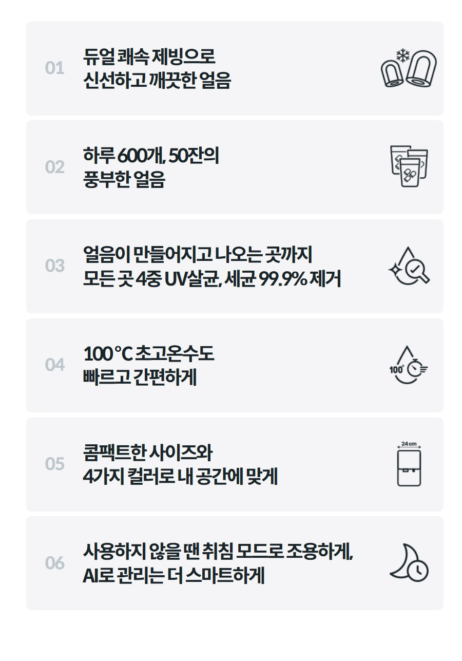 01  듀얼 쾌속 제빙으로 신선하고 깨끗한 얼음    02  하루 600개, 50잔의 풍부한 얼음    03  얼음이 만들어지고 나오는 곳까지 모든 곳 4중 UV살균, 세균 99.9% 제거    04  100 ℃ 초고온수도 빠르고 간편하게    05  콤팩트한 사이즈와 4가지 컬러로 내 공간에 맞게    06  사용하지 않을 땐 취침 모드로 조용하게, AI로 관리는 더 스마트하게