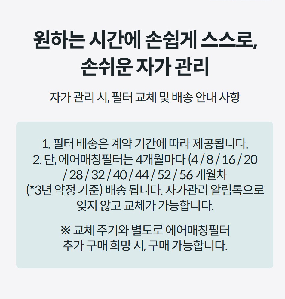 원하는 시간에 손쉽게 스스로, 손쉬운 자가 관리 자가 관리 시, 필터 교체 및 배송 안내 사항  1. 필터 배송은 계약 기간에 따라 제공됩니다. 2. 단, 에어매칭필터는 4개월마다 (4 / 8 / 16 / 20 / 28 / 32 / 40 / 44 / 52 / 56 개월차 (*3년 약정 기준) 배송 됩니다. 자가관리 알림톡으로 잊지 않고 교체가 가능합니다.  ※ 교체 주기와 별도로 에어매칭필터 추가 구매 희망 시, 구매 가능합니다.