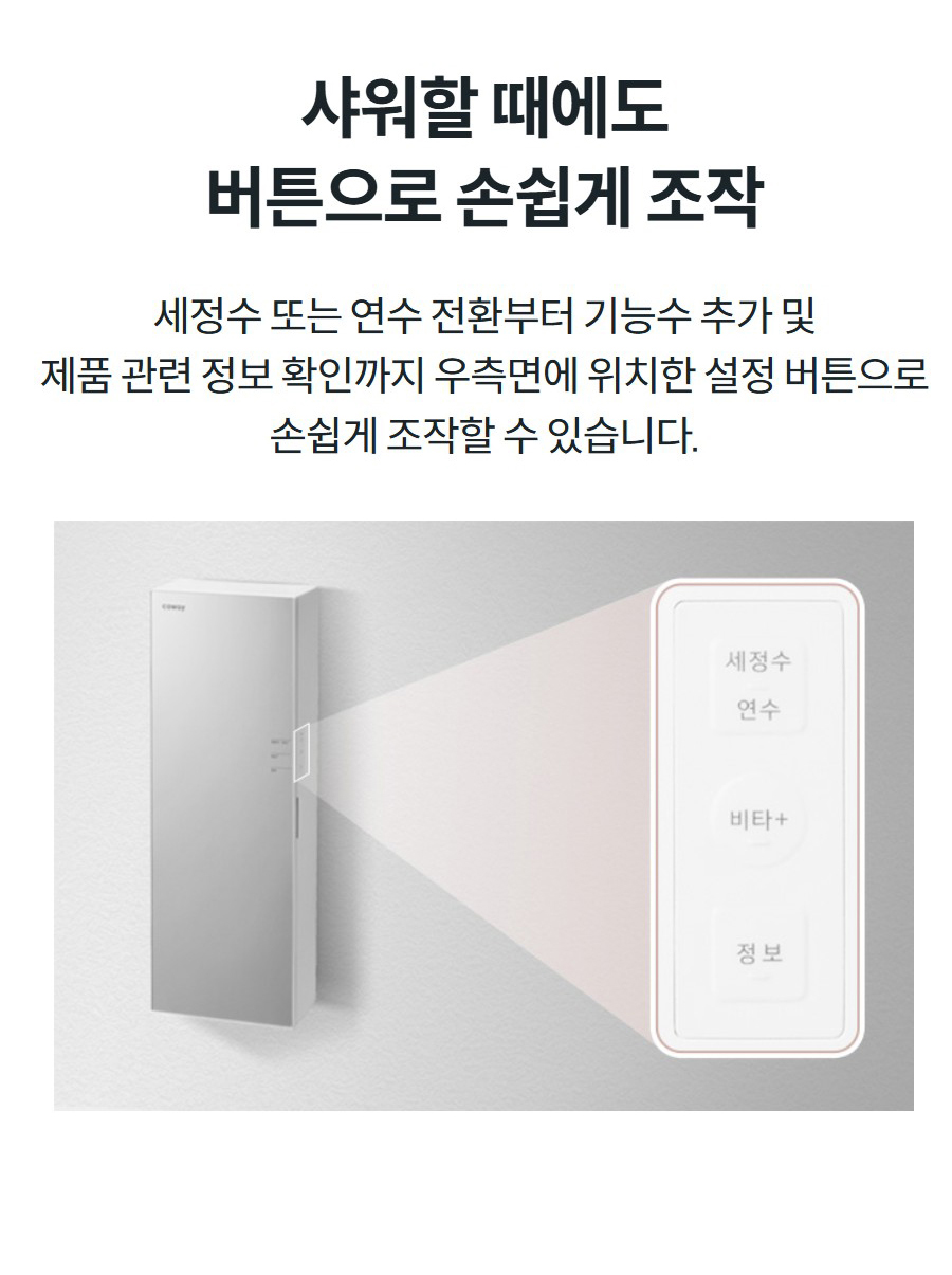 샤워할 때에도 버튼으로 손쉽게 조작 세정수 또는 연수 전환부터 기능수 추가 및 제품 관련 정보 확인까지 우측면에 위치한 설정 버튼으로 손쉽게 조작할 수 있습니다.