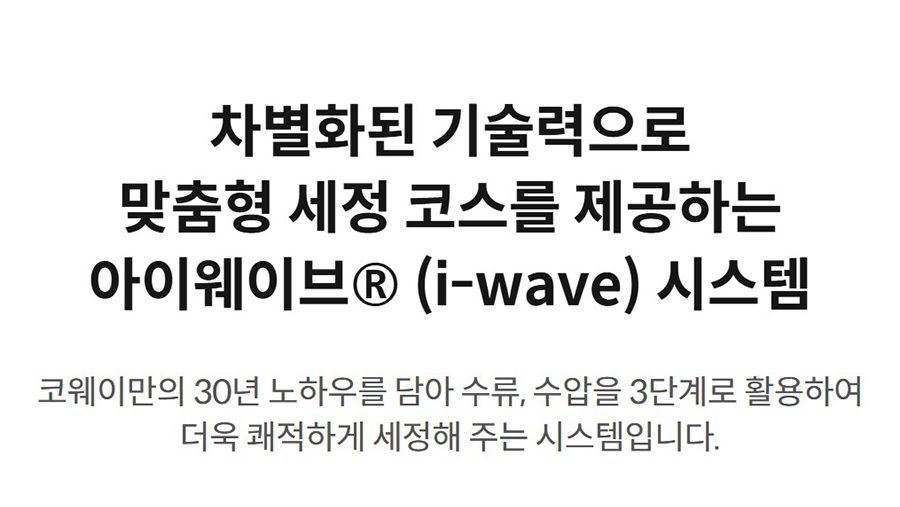 차별화된 기술력으로 맞춤형 세정 코스를 제공하는 아이웨이브® (i-wave) 시스템 코웨이만의 30년 노하우를 담아 수류, 수압을 3단계로 활용하여 더욱 쾌적하게 세정해 주는 시스템입니다.
