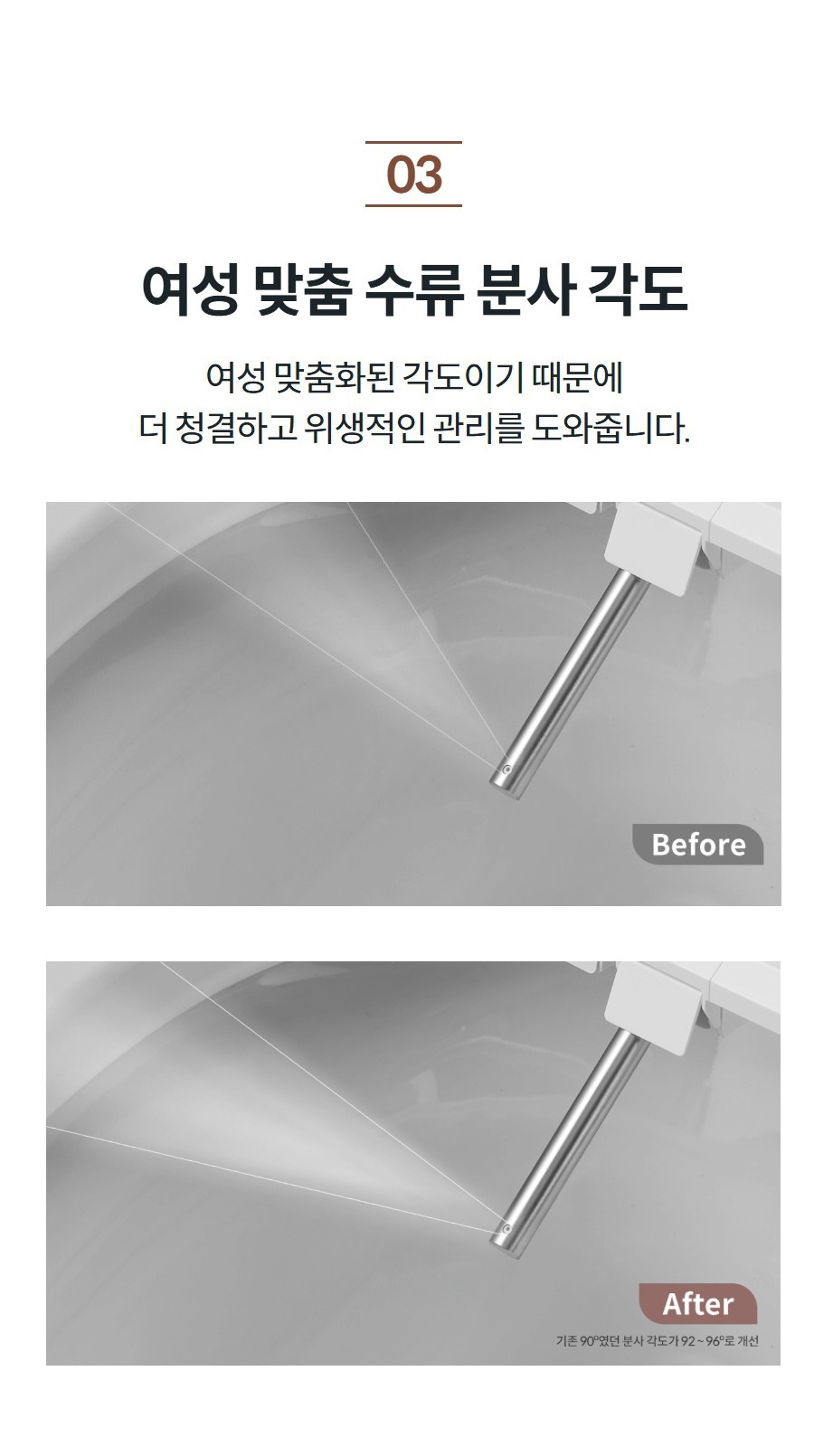 여성 맞춤 수류 분사 각도 여성 맞춤화된 각도이기 때문에 더 청결하고 위생적인 관리를 도와줍니다.