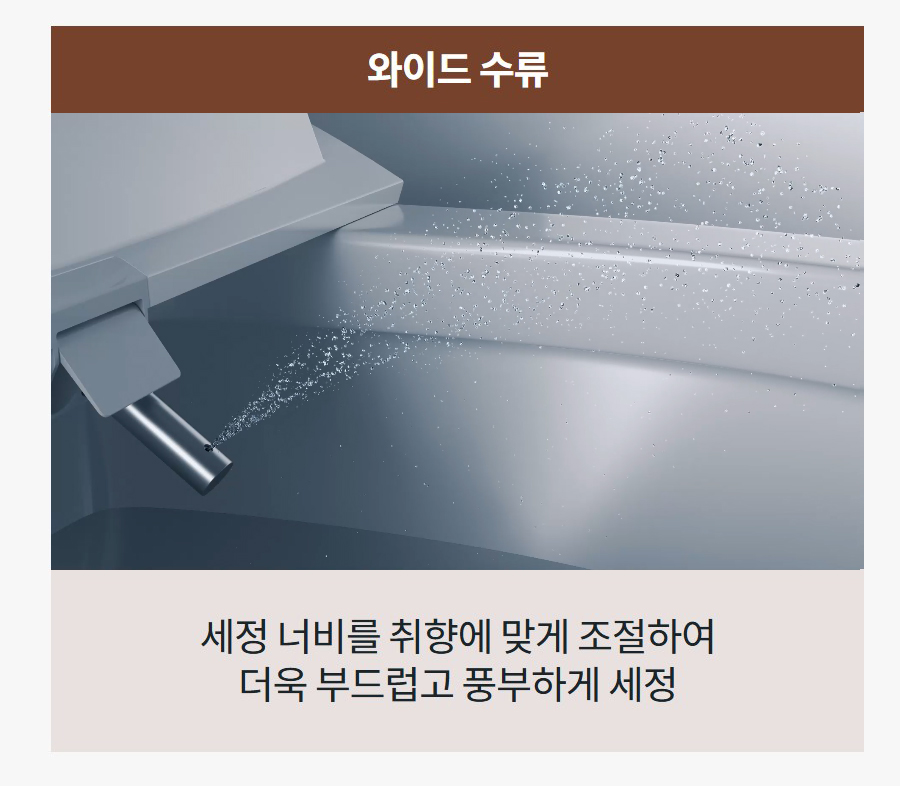 와이드 수류 세정 너비를 취향에 맞게 조절하여 더욱 부드럽고 풍부하게 세정