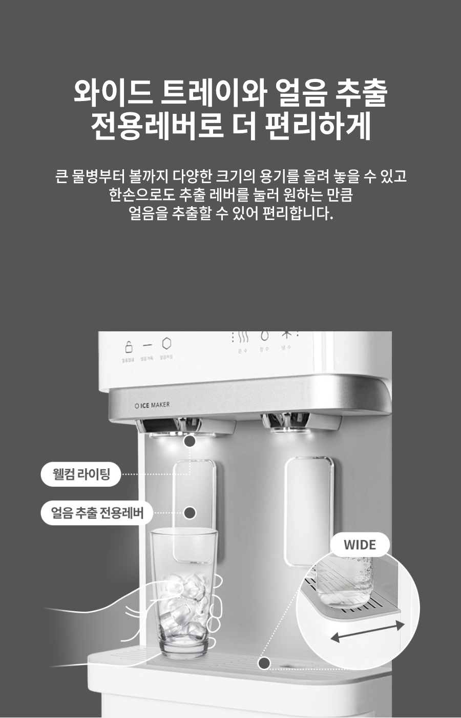 와이드 트레이와 얼음 추출 전용레버로 더 편리하게 큰 물병부터 볼까지 다양한 크기의 용기를 올려 놓을 수 있고 한손으로도 추출 레버를 눌러 원하는 만큼 얼음을 추출할 수 있어 편리합니다.