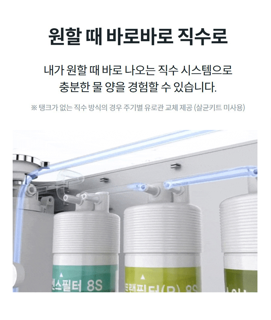 원할 때 바로바로 직수로 내가 원할 때 바로 나오는 직수 시스템으로 충분한 물 양을 경험할 수 있습니다. ※ 탱크가 없는 직수 방식의 경우 주기별 유로관 교체 제공 (살균키트 미사용)